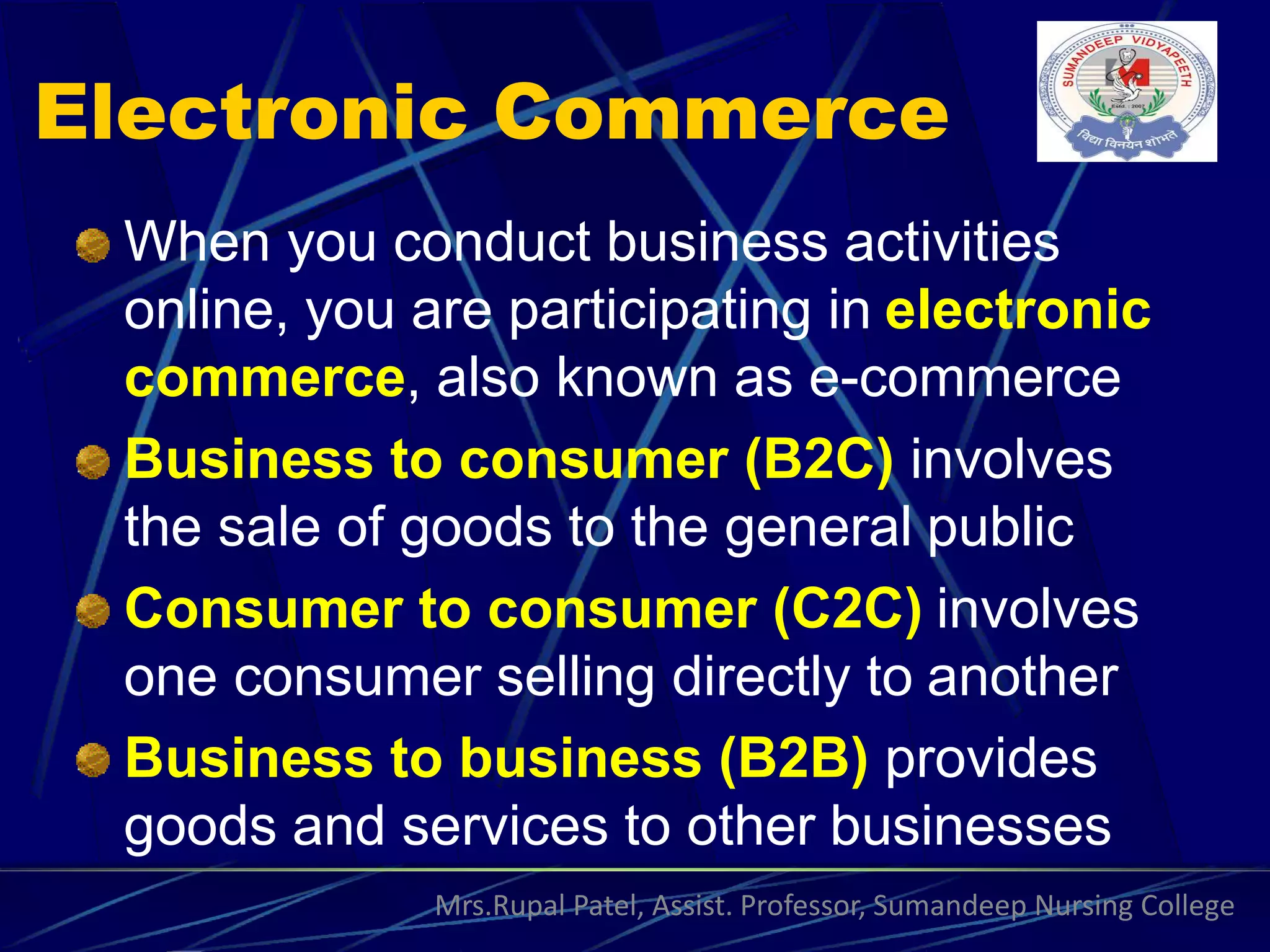 Electronic Commerce
When you conduct business activities
online, you are participating in electronic
commerce, also known as e-commerce
Business to consumer (B2C) involves
the sale of goods to the general public
Consumer to consumer (C2C) involves
one consumer selling directly to another
Business to business (B2B) provides
goods and services to other businesses
Mrs.Rupal Patel, Assist. Professor, Sumandeep Nursing College
 