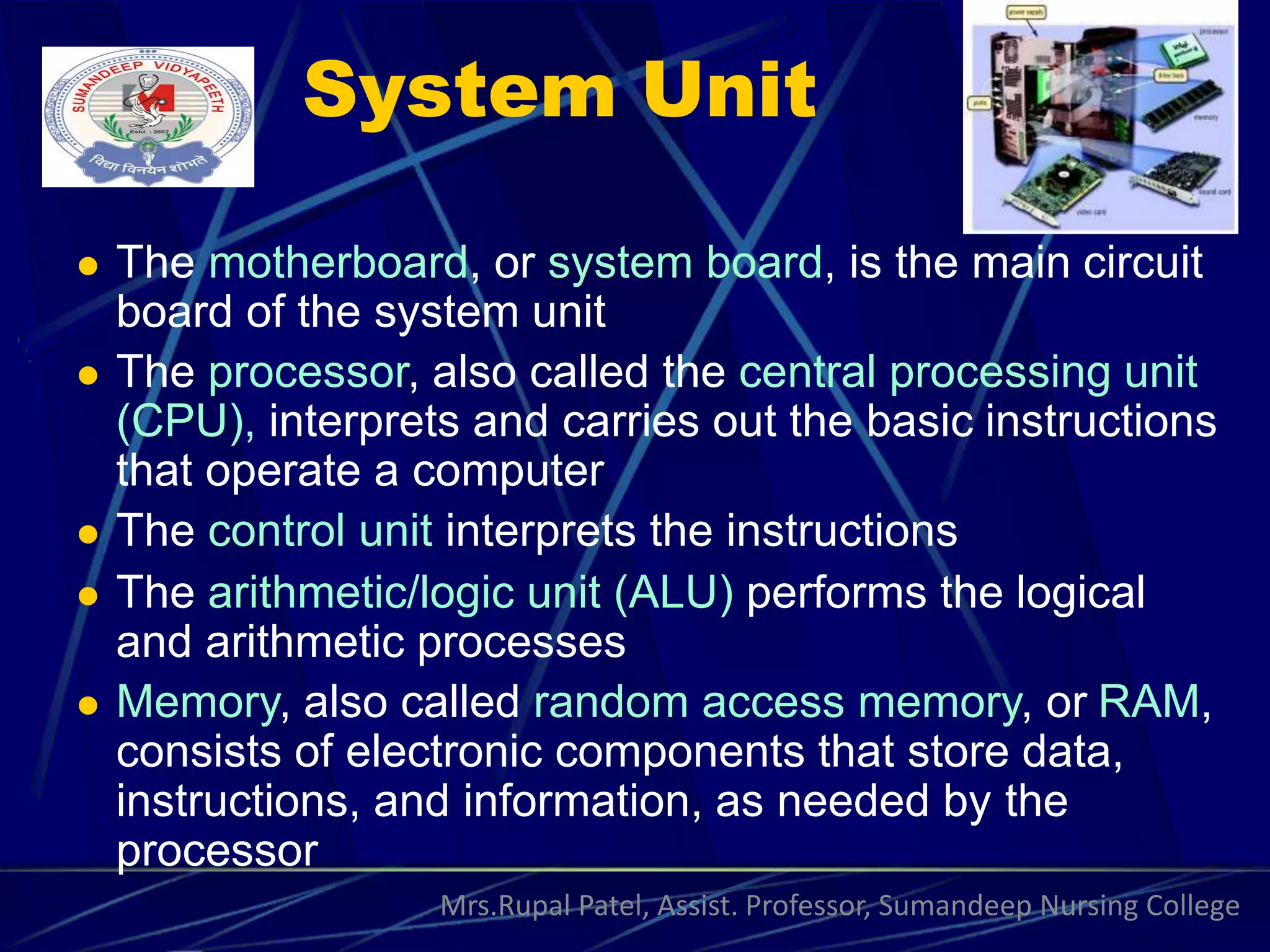 System Unit
 The motherboard, or system board, is the main circuit
board of the system unit
 The processor, also called the central processing unit
(CPU), interprets and carries out the basic instructions
that operate a computer
 The control unit interprets the instructions
 The arithmetic/logic unit (ALU) performs the logical
and arithmetic processes
 Memory, also called random access memory, or RAM,
consists of electronic components that store data,
instructions, and information, as needed by the
processor
Mrs.Rupal Patel, Assist. Professor, Sumandeep Nursing College
 