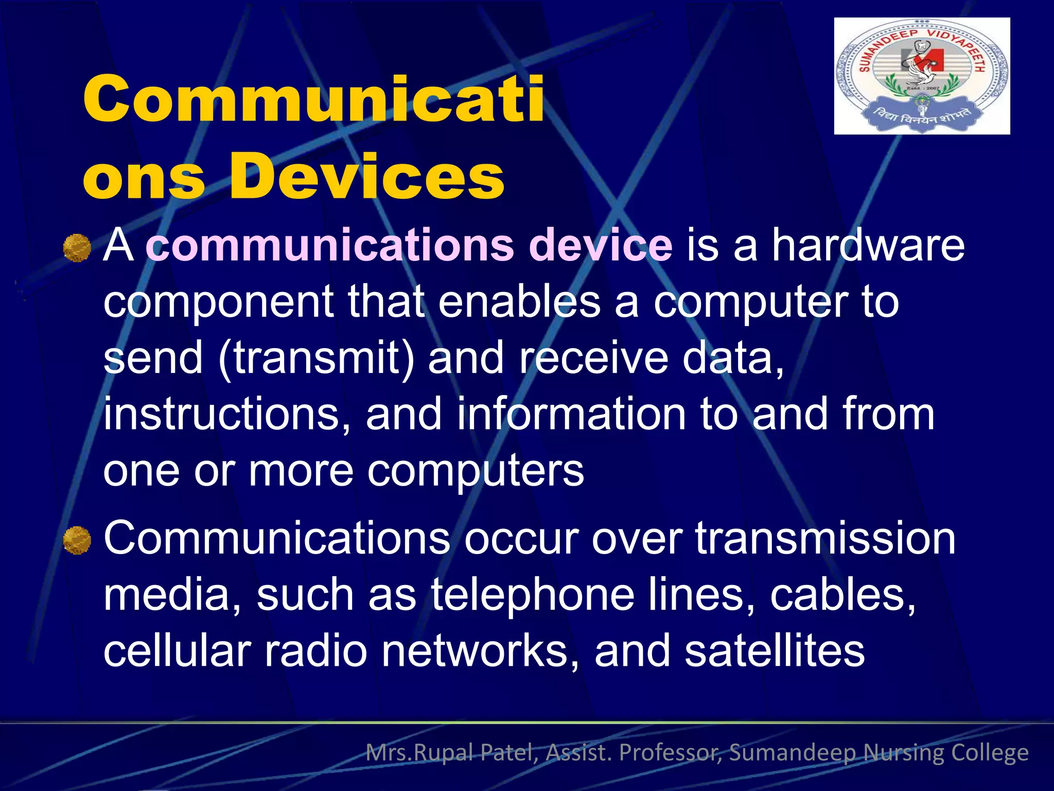 Communicati
ons Devices
A communications device is a hardware
component that enables a computer to
send (transmit) and receive data,
instructions, and information to and from
one or more computers
Communications occur over transmission
media, such as telephone lines, cables,
cellular radio networks, and satellites
Mrs.Rupal Patel, Assist. Professor, Sumandeep Nursing College
 