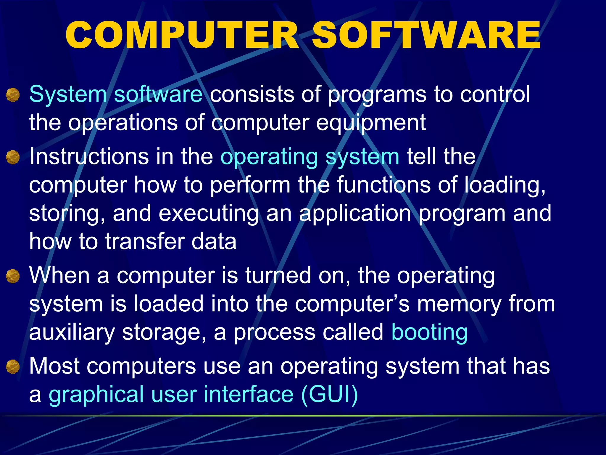 COMPUTER SOFTWARE
System software consists of programs to control
the operations of computer equipment
Instructions in the operating system tell the
computer how to perform the functions of loading,
storing, and executing an application program and
how to transfer data
When a computer is turned on, the operating
system is loaded into the computer’s memory from
auxiliary storage, a process called booting
Most computers use an operating system that has
a graphical user interface (GUI)
 