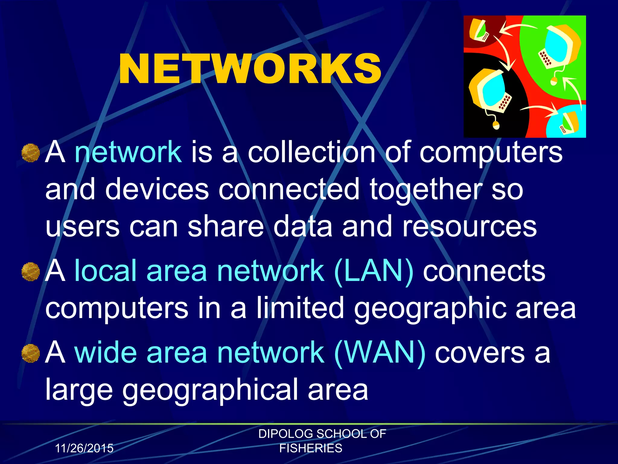 NETWORKS
A network is a collection of computers
and devices connected together so
users can share data and resources
A local area network (LAN) connects
computers in a limited geographic area
A wide area network (WAN) covers a
large geographical area
11/26/2015
DIPOLOG SCHOOL OF
FISHERIES
 