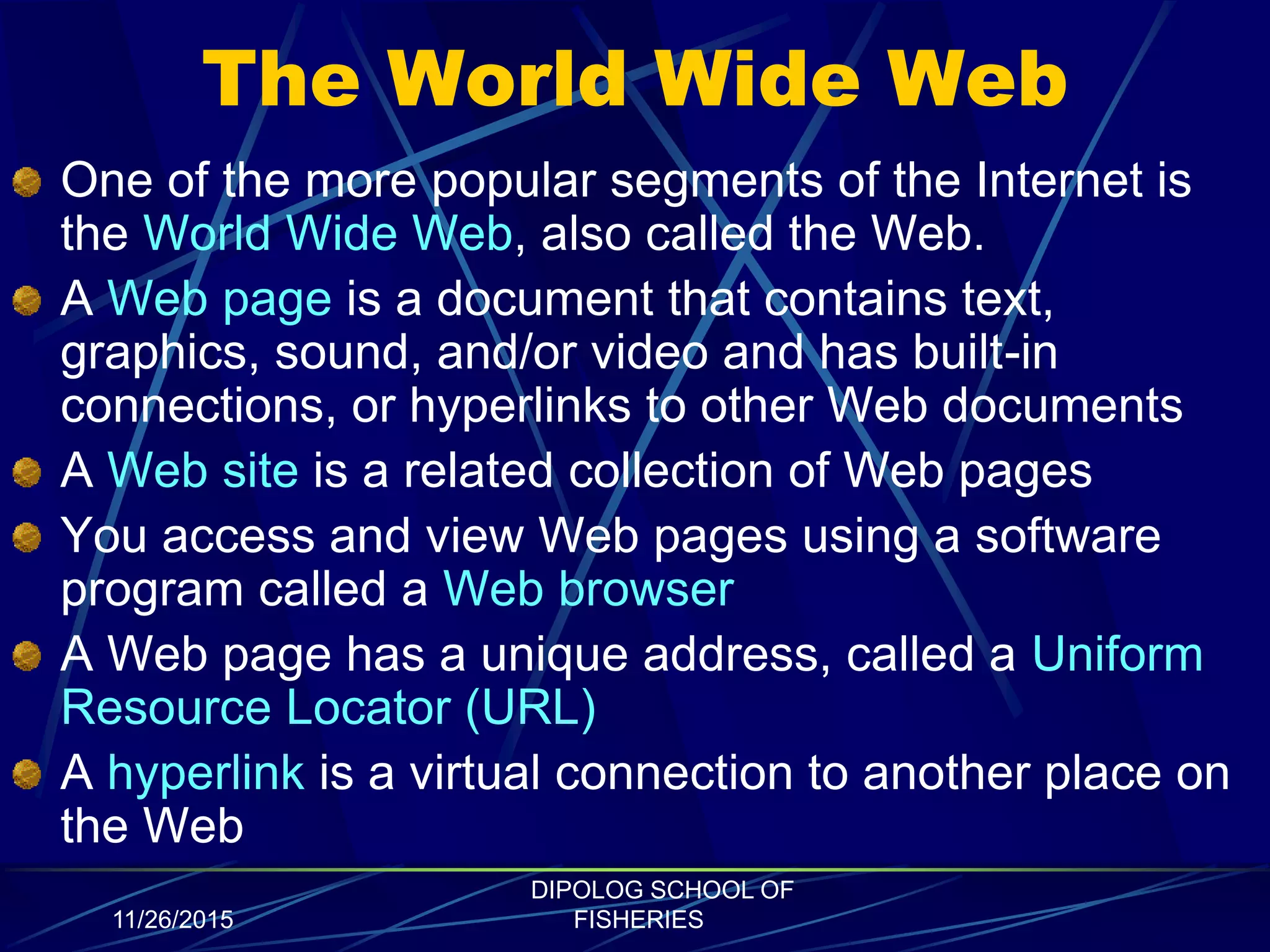 The World Wide Web
One of the more popular segments of the Internet is
the World Wide Web, also called the Web.
A Web page is a document that contains text,
graphics, sound, and/or video and has built-in
connections, or hyperlinks to other Web documents
A Web site is a related collection of Web pages
You access and view Web pages using a software
program called a Web browser
A Web page has a unique address, called a Uniform
Resource Locator (URL)
A hyperlink is a virtual connection to another place on
the Web
11/26/2015
DIPOLOG SCHOOL OF
FISHERIES
 