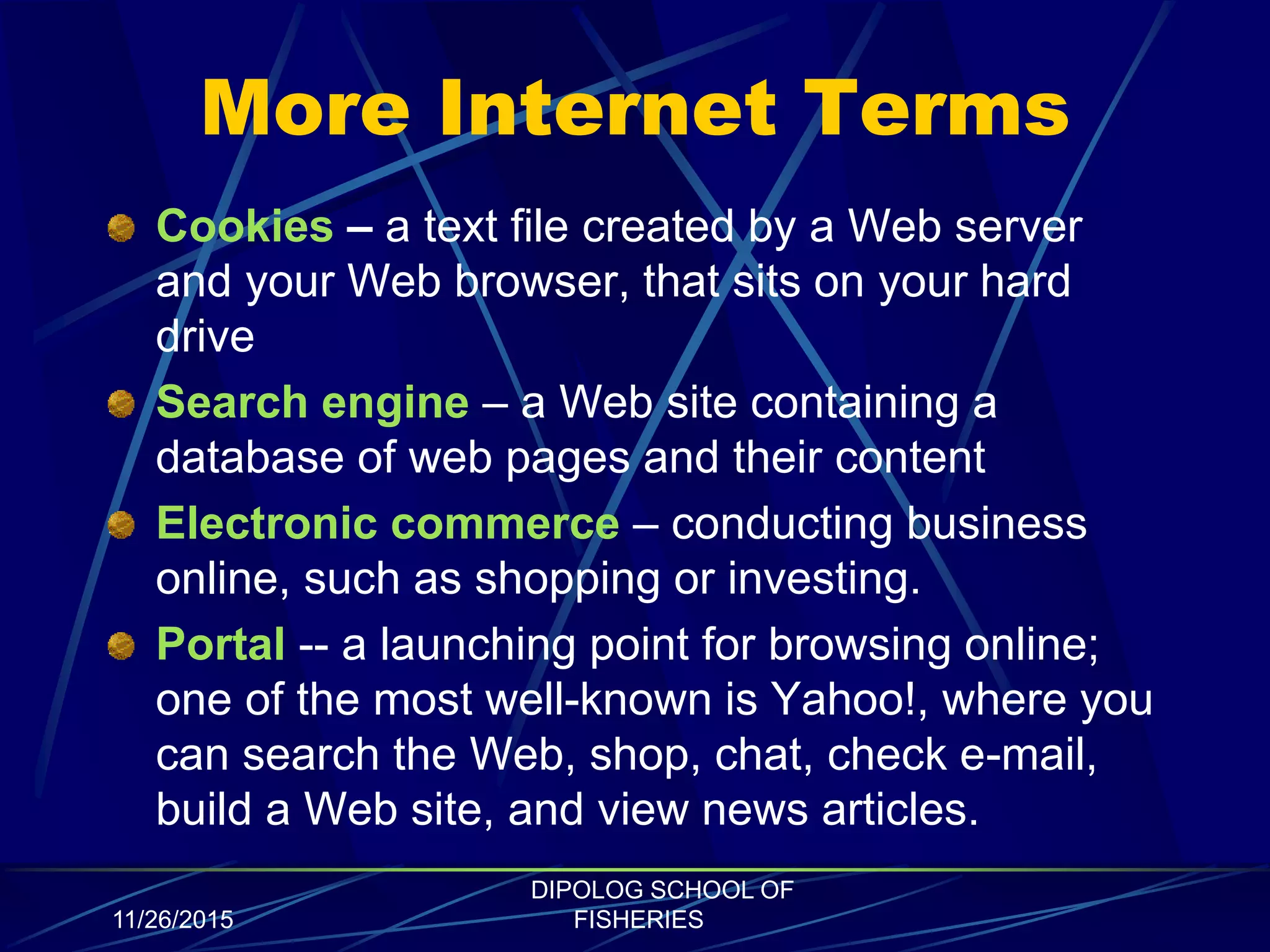 More Internet Terms
Cookies – a text file created by a Web server
and your Web browser, that sits on your hard
drive
Search engine – a Web site containing a
database of web pages and their content
Electronic commerce – conducting business
online, such as shopping or investing.
Portal -- a launching point for browsing online;
one of the most well-known is Yahoo!, where you
can search the Web, shop, chat, check e-mail,
build a Web site, and view news articles.
11/26/2015
DIPOLOG SCHOOL OF
FISHERIES
 