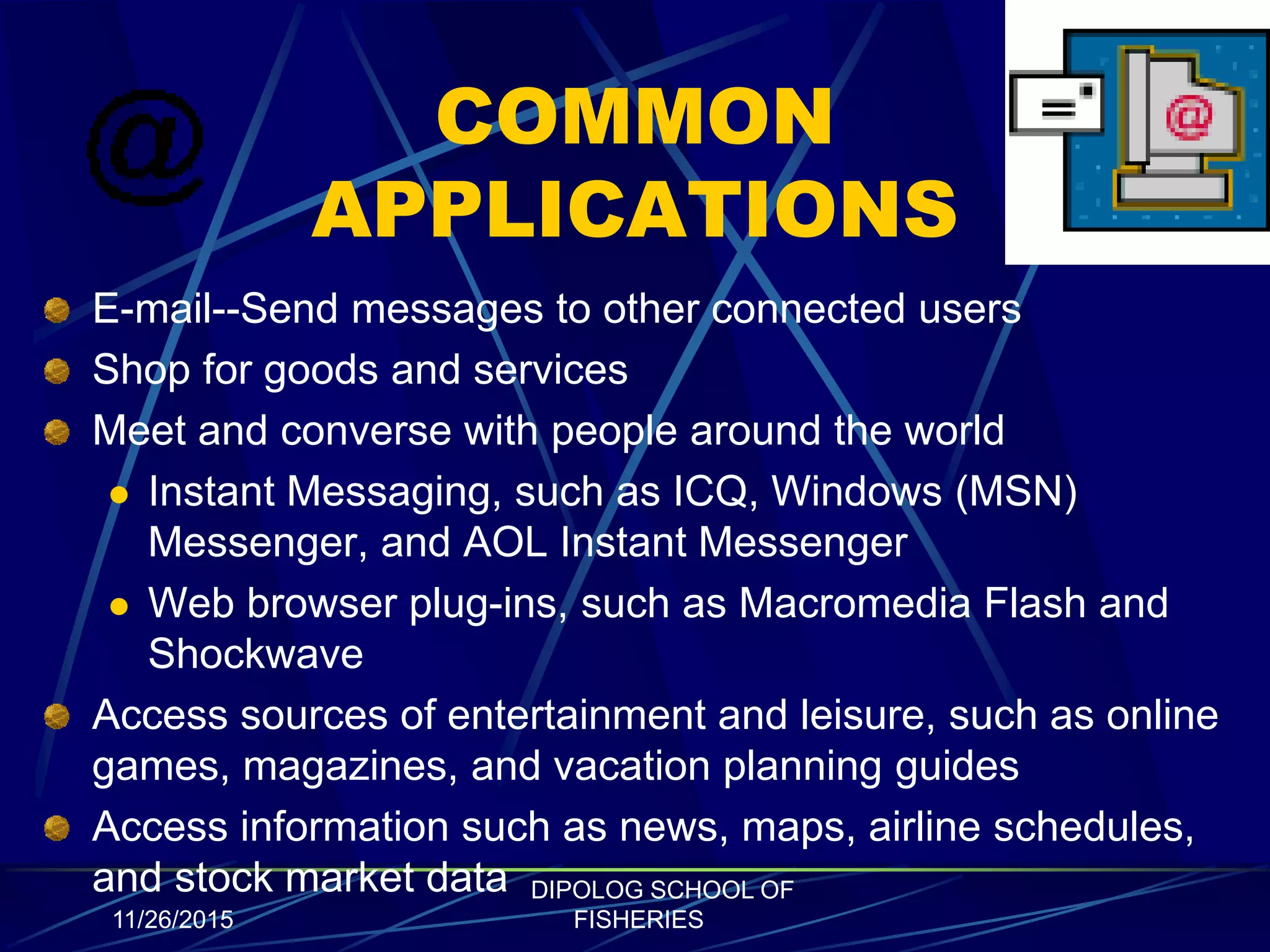 COMMON
APPLICATIONS
E-mail--Send messages to other connected users
Shop for goods and services
Meet and converse with people around the world
 Instant Messaging, such as ICQ, Windows (MSN)
Messenger, and AOL Instant Messenger
 Web browser plug-ins, such as Macromedia Flash and
Shockwave
Access sources of entertainment and leisure, such as online
games, magazines, and vacation planning guides
Access information such as news, maps, airline schedules,
and stock market data
11/26/2015
DIPOLOG SCHOOL OF
FISHERIES
 