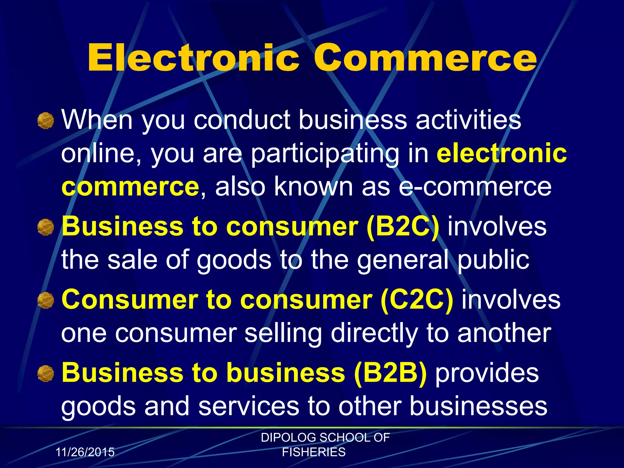 Electronic Commerce
When you conduct business activities
online, you are participating in electronic
commerce, also known as e-commerce
Business to consumer (B2C) involves
the sale of goods to the general public
Consumer to consumer (C2C) involves
one consumer selling directly to another
Business to business (B2B) provides
goods and services to other businesses
11/26/2015
DIPOLOG SCHOOL OF
FISHERIES
 