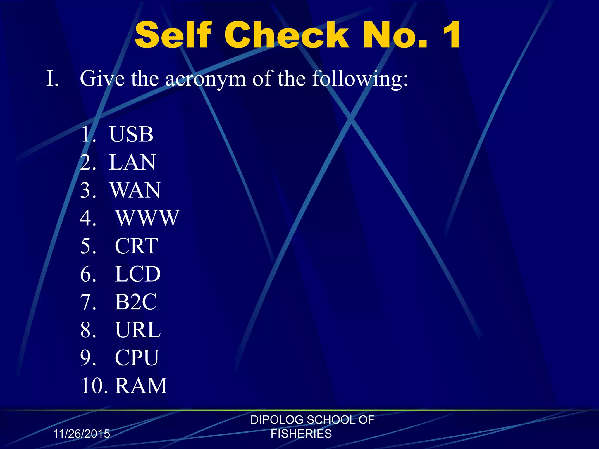 Self Check No. 1
11/26/2015
DIPOLOG SCHOOL OF
FISHERIES
I. Give the acronym of the following:
1. USB
2. LAN
3. WAN
4. WWW
5. CRT
6. LCD
7. B2C
8. URL
9. CPU
10. RAM
 