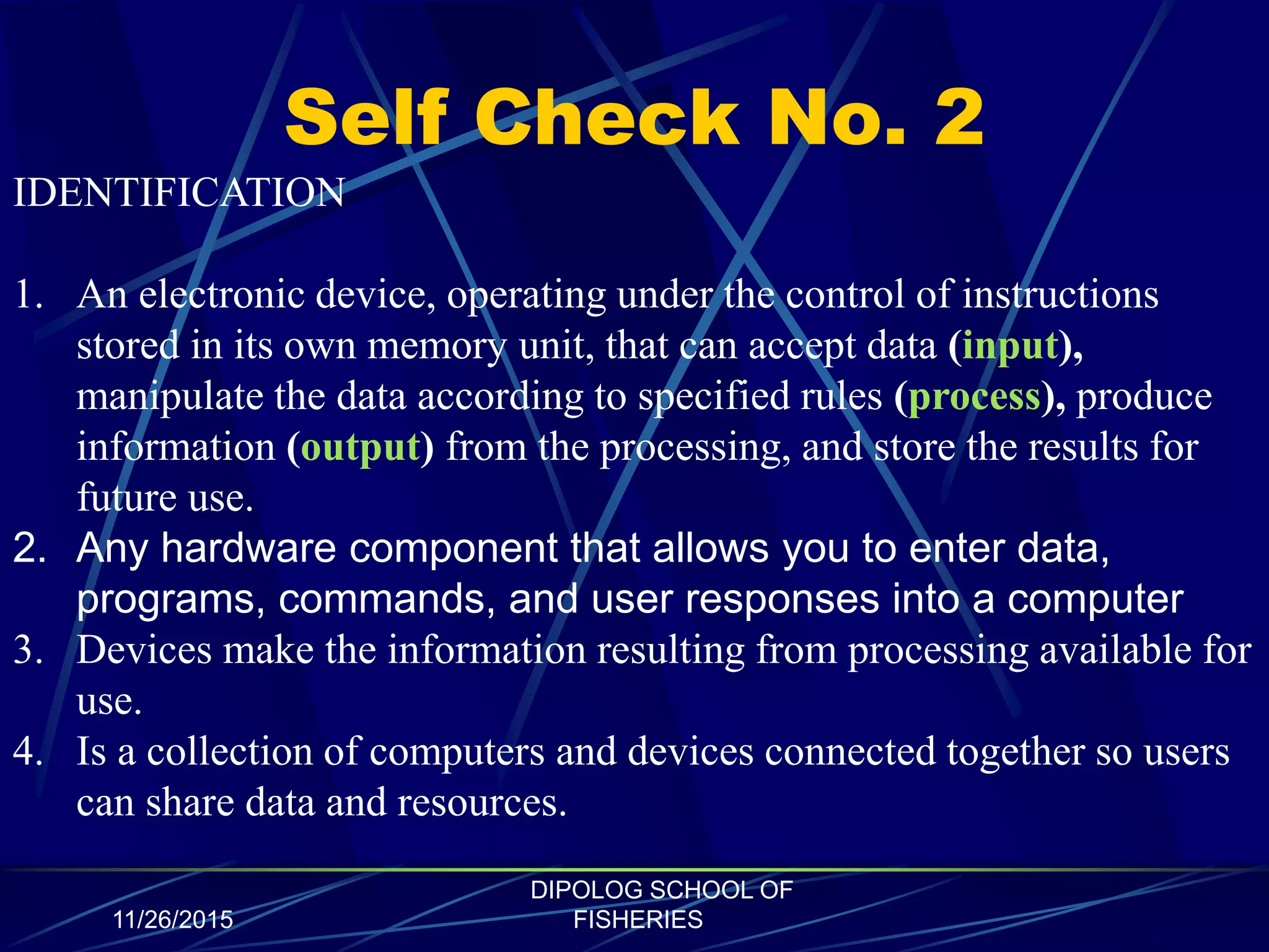 Self Check No. 2
11/26/2015
DIPOLOG SCHOOL OF
FISHERIES
IDENTIFICATION
1. An electronic device, operating under the control of instructions
stored in its own memory unit, that can accept data (input),
manipulate the data according to specified rules (process), produce
information (output) from the processing, and store the results for
future use.
2. Any hardware component that allows you to enter data,
programs, commands, and user responses into a computer
3. Devices make the information resulting from processing available for
use.
4. Is a collection of computers and devices connected together so users
can share data and resources.
 