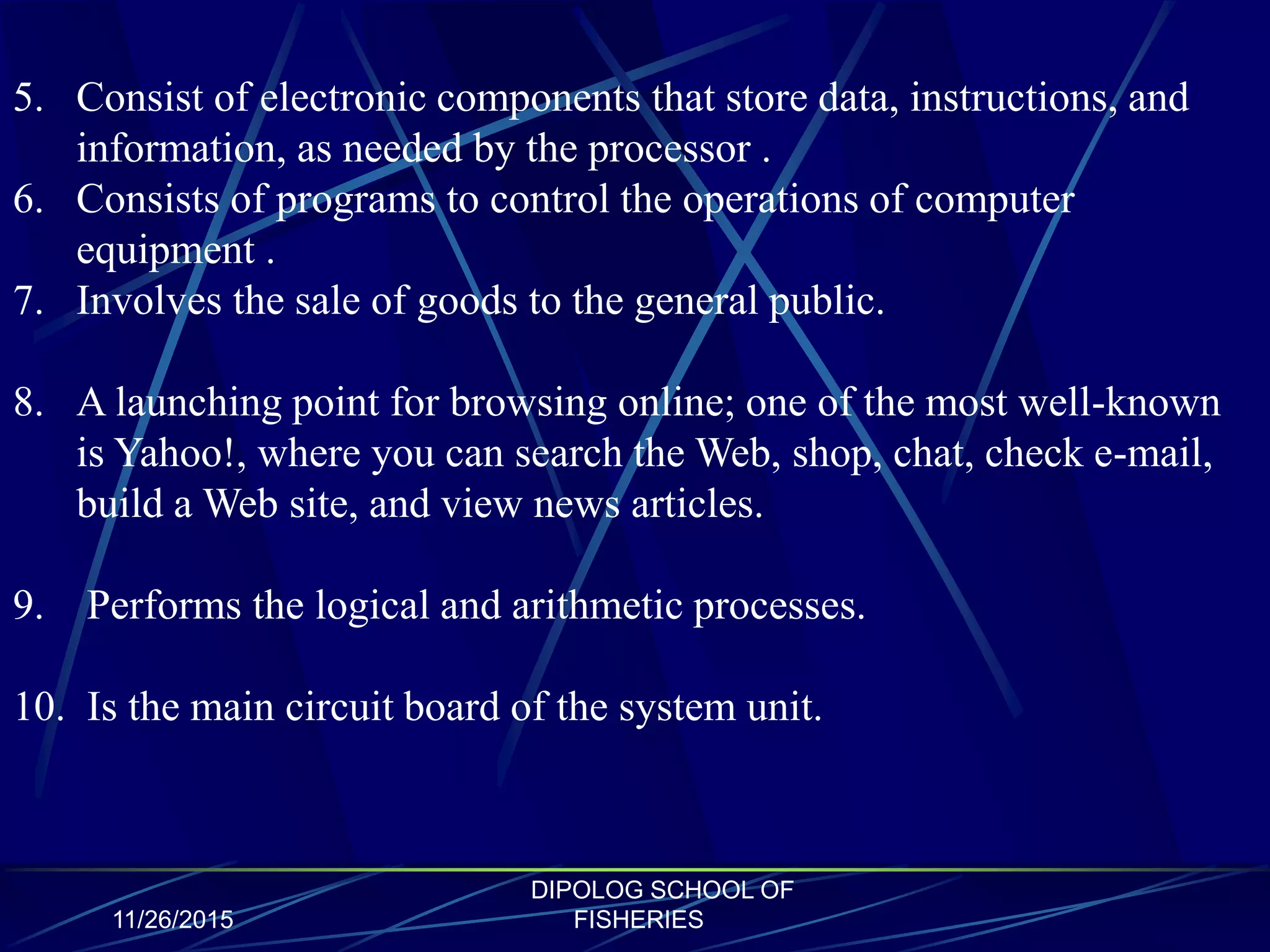 11/26/2015
DIPOLOG SCHOOL OF
FISHERIES
5. Consist of electronic components that store data, instructions, and
information, as needed by the processor .
6. Consists of programs to control the operations of computer
equipment .
7. Involves the sale of goods to the general public.
8. A launching point for browsing online; one of the most well-known
is Yahoo!, where you can search the Web, shop, chat, check e-mail,
build a Web site, and view news articles.
9. Performs the logical and arithmetic processes.
10. Is the main circuit board of the system unit.
 