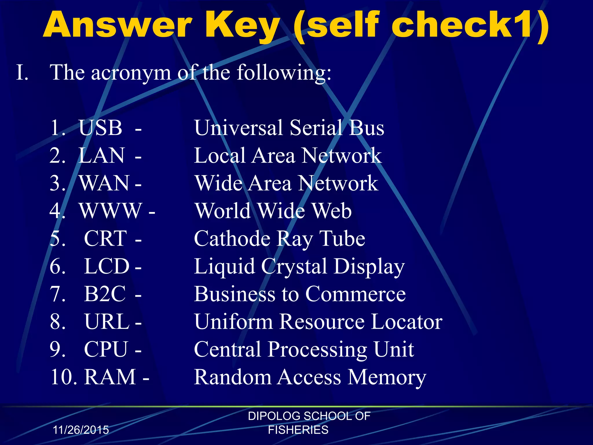 Answer Key (self check1)
11/26/2015
DIPOLOG SCHOOL OF
FISHERIES
I. The acronym of the following:
1. USB - Universal Serial Bus
2. LAN - Local Area Network
3. WAN - Wide Area Network
4. WWW - World Wide Web
5. CRT - Cathode Ray Tube
6. LCD - Liquid Crystal Display
7. B2C - Business to Commerce
8. URL - Uniform Resource Locator
9. CPU - Central Processing Unit
10. RAM - Random Access Memory
 