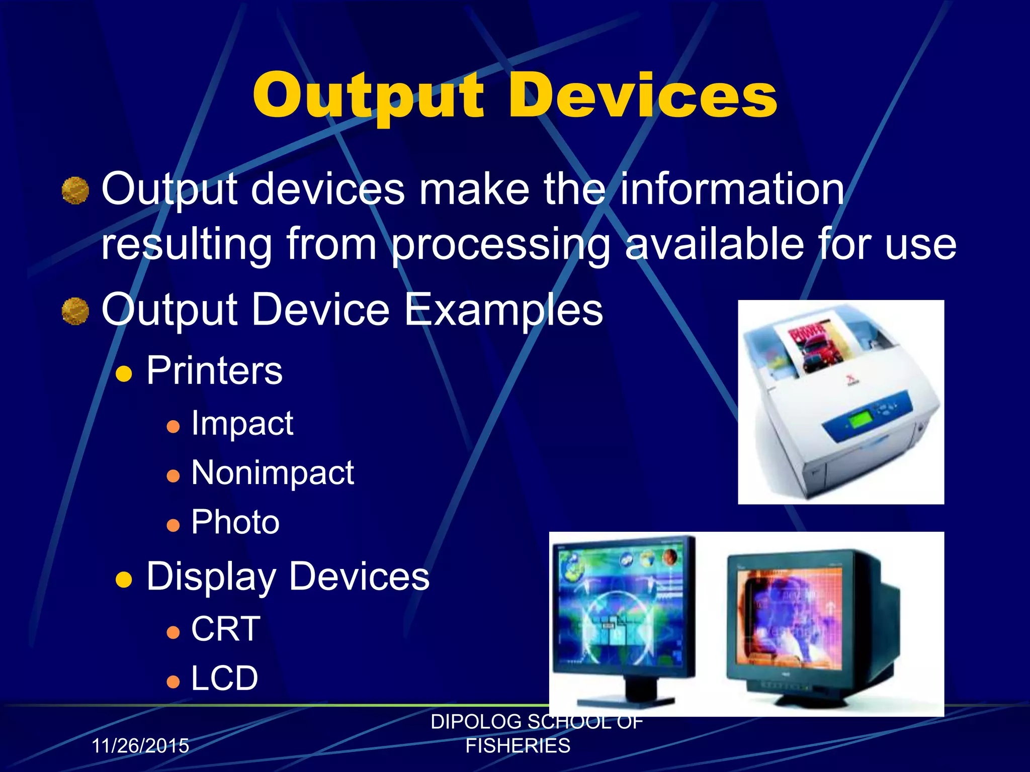 Output Devices
Output devices make the information
resulting from processing available for use
Output Device Examples
 Printers
 Impact
 Nonimpact
 Photo
 Display Devices
 CRT
 LCD
11/26/2015
DIPOLOG SCHOOL OF
FISHERIES
 