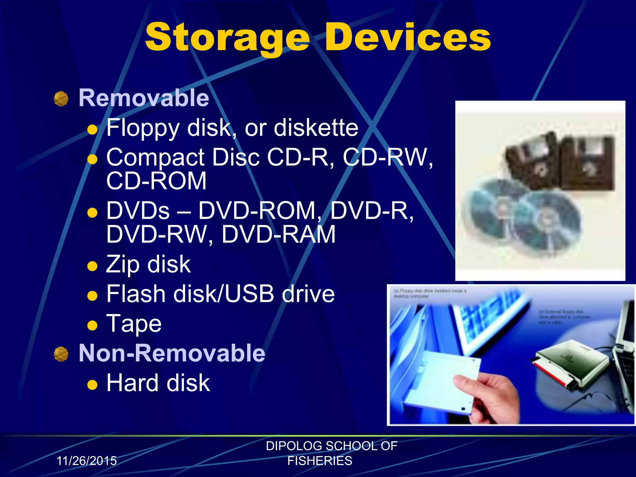 Storage Devices
Removable
 Floppy disk, or diskette
 Compact Disc CD-R, CD-RW,
CD-ROM
 DVDs – DVD-ROM, DVD-R,
DVD-RW, DVD-RAM
 Zip disk
 Flash disk/USB drive
 Tape
Non-Removable
 Hard disk
11/26/2015
DIPOLOG SCHOOL OF
FISHERIES
 