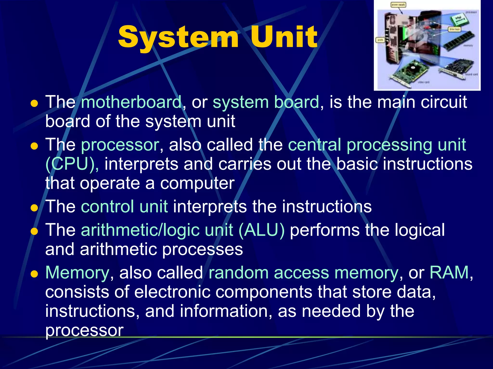 System Unit
 The motherboard, or system board, is the main circuit
board of the system unit
 The processor, also called the central processing unit
(CPU), interprets and carries out the basic instructions
that operate a computer
 The control unit interprets the instructions
 The arithmetic/logic unit (ALU) performs the logical
and arithmetic processes
 Memory, also called random access memory, or RAM,
consists of electronic components that store data,
instructions, and information, as needed by the
processor
 