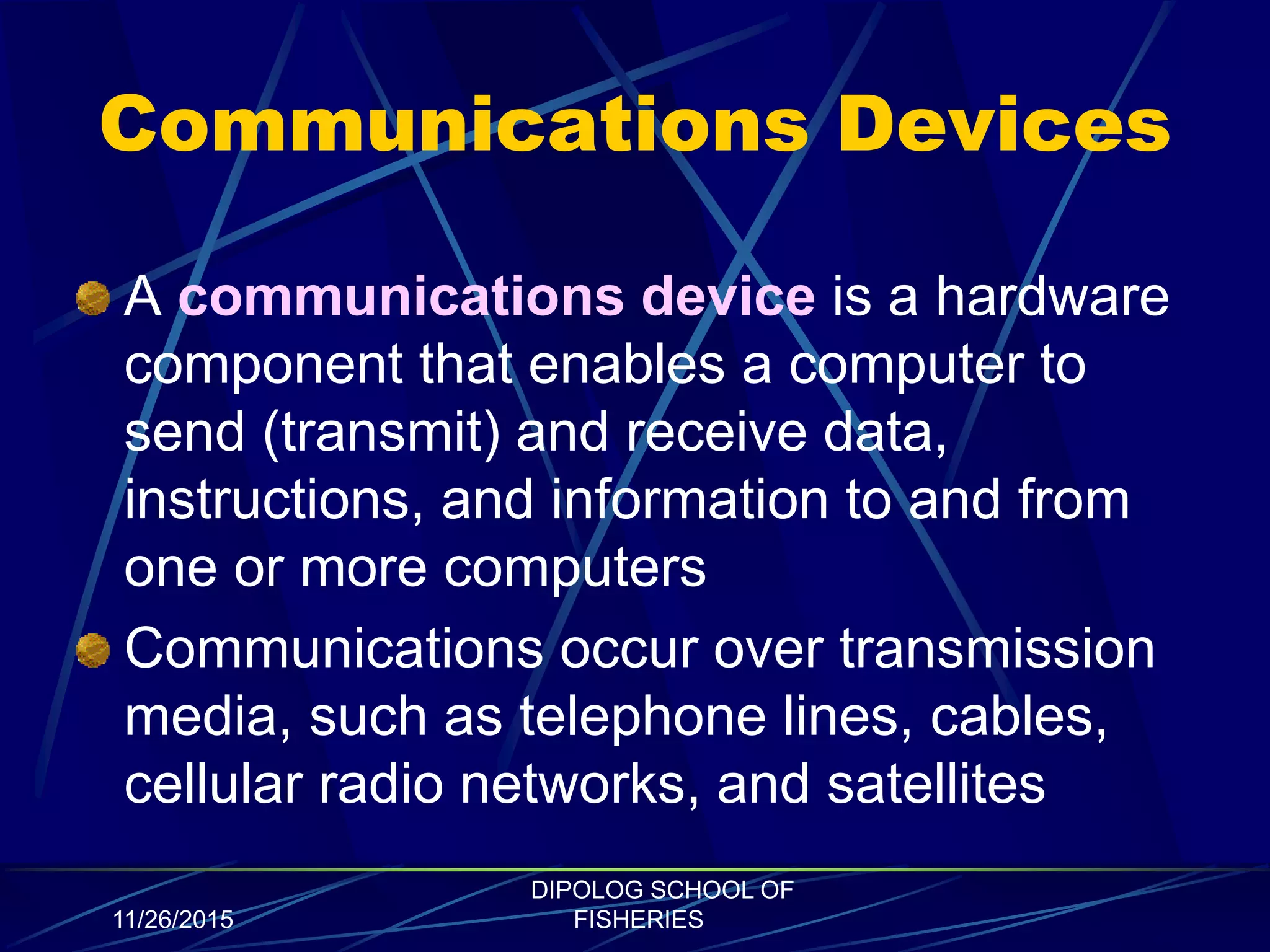 Communications Devices
A communications device is a hardware
component that enables a computer to
send (transmit) and receive data,
instructions, and information to and from
one or more computers
Communications occur over transmission
media, such as telephone lines, cables,
cellular radio networks, and satellites
11/26/2015
DIPOLOG SCHOOL OF
FISHERIES
 