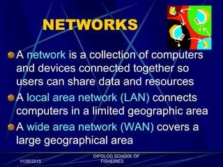 NETWORKS
A network is a collection of computers
and devices connected together so
users can share data and resources
A local area network (LAN) connects
computers in a limited geographic area
A wide area network (WAN) covers a
large geographical area
11/26/2015
DIPOLOG SCHOOL OF
FISHERIES
 
