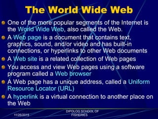 The World Wide Web
One of the more popular segments of the Internet is
the World Wide Web, also called the Web.
A Web page is a document that contains text,
graphics, sound, and/or video and has built-in
connections, or hyperlinks to other Web documents
A Web site is a related collection of Web pages
You access and view Web pages using a software
program called a Web browser
A Web page has a unique address, called a Uniform
Resource Locator (URL)
A hyperlink is a virtual connection to another place on
the Web
11/26/2015
DIPOLOG SCHOOL OF
FISHERIES
 