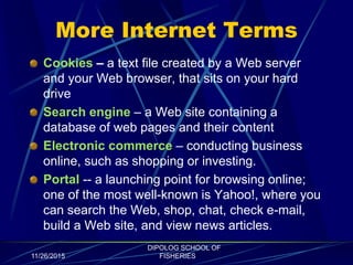 More Internet Terms
Cookies – a text file created by a Web server
and your Web browser, that sits on your hard
drive
Search engine – a Web site containing a
database of web pages and their content
Electronic commerce – conducting business
online, such as shopping or investing.
Portal -- a launching point for browsing online;
one of the most well-known is Yahoo!, where you
can search the Web, shop, chat, check e-mail,
build a Web site, and view news articles.
11/26/2015
DIPOLOG SCHOOL OF
FISHERIES
 