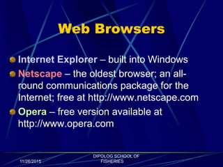 Web Browsers
Internet Explorer – built into Windows
Netscape – the oldest browser; an all-
round communications package for the
Internet; free at http://www.netscape.com
Opera – free version available at
http://www.opera.com
11/26/2015
DIPOLOG SCHOOL OF
FISHERIES
 