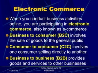 Electronic Commerce
When you conduct business activities
online, you are participating in electronic
commerce, also known as e-commerce
Business to consumer (B2C) involves
the sale of goods to the general public
Consumer to consumer (C2C) involves
one consumer selling directly to another
Business to business (B2B) provides
goods and services to other businesses
11/26/2015
DIPOLOG SCHOOL OF
FISHERIES
 