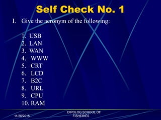 Self Check No. 1
11/26/2015
DIPOLOG SCHOOL OF
FISHERIES
I. Give the acronym of the following:
1. USB
2. LAN
3. WAN
4. WWW
5. CRT
6. LCD
7. B2C
8. URL
9. CPU
10. RAM
 
