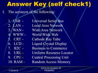 Answer Key (self check1)
11/26/2015
DIPOLOG SCHOOL OF
FISHERIES
I. The acronym of the following:
1. USB - Universal Serial Bus
2. LAN - Local Area Network
3. WAN - Wide Area Network
4. WWW - World Wide Web
5. CRT - Cathode Ray Tube
6. LCD - Liquid Crystal Display
7. B2C - Business to Commerce
8. URL - Uniform Resource Locator
9. CPU - Central Processing Unit
10. RAM - Random Access Memory
 