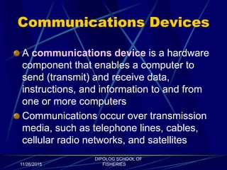 Communications Devices
A communications device is a hardware
component that enables a computer to
send (transmit) and receive data,
instructions, and information to and from
one or more computers
Communications occur over transmission
media, such as telephone lines, cables,
cellular radio networks, and satellites
11/26/2015
DIPOLOG SCHOOL OF
FISHERIES
 