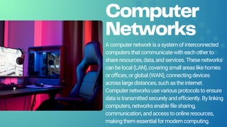 Computer
Networks
Acomputernetworkisasystemofinterconnected
computersthatcommunicatewitheachotherto
shareresources,data,andservices.Thesenetworks
canbelocal(LAN),coveringsmallareaslikehomes
oroffices,orglobal(WAN),connectingdevices
acrosslargedistances,suchastheinternet.
Computernetworksusevariousprotocolstoensure
dataistransmittedsecurelyandefficiently.Bylinking
computers,networksenablefilesharing,
communication,andaccesstoonlineresources,
makingthemessentialformoderncomputing.
 