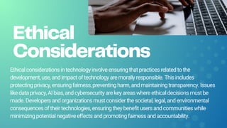 Ethical
Considerations
Ethicalconsiderationsintechnologyinvolveensuringthatpracticesrelatedtothe
development,use,andimpactoftechnologyaremorallyresponsible.Thisincludes
protectingprivacy,ensuringfairness,preventingharm,andmaintainingtransparency.Issues
likedataprivacy,AIbias,andcybersecurityarekeyareaswhereethicaldecisionsmustbe
made.Developersandorganizationsmustconsiderthesocietal,legal,andenvironmental
consequencesoftheirtechnologies,ensuringtheybenefitusersandcommunitieswhile
minimizingpotentialnegativeeffectsandpromotingfairnessandaccountability.
 
