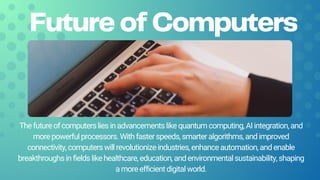 Future of Computers
Thefutureofcomputersliesinadvancementslikequantumcomputing,AIintegration,and
morepowerfulprocessors.Withfasterspeeds,smarteralgorithms,andimproved
connectivity,computerswillrevolutionizeindustries,enhanceautomation,andenable
breakthroughsinfieldslikehealthcare,education,andenvironmentalsustainability,shaping
amoreefficientdigitalworld.
 