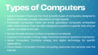Types of Computers
Supercomputers These are the most powerful types of computers, designed to
perform extremely complex calculations at high speeds.
Embedded Computers These are small, specialized computers embedded
within other devices. They are often designed to perform a specific task and are
usually not visible to the user.
Servers: Provide services to other computers on a network.
Quantum Computers: Cutting-edge machines based on quantum mechanics.
Hybrid Computers: Combine analog and digital technology for specific
applications.
Cloud-Based Computers: Provide computing resources and services over the
internet.
 