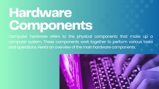 Hardware
Components
Computer hardware refers to the physical components that make up a
computer system. These components work together to perform various tasks
and operations. Here's an overview of the main hardware components.
 