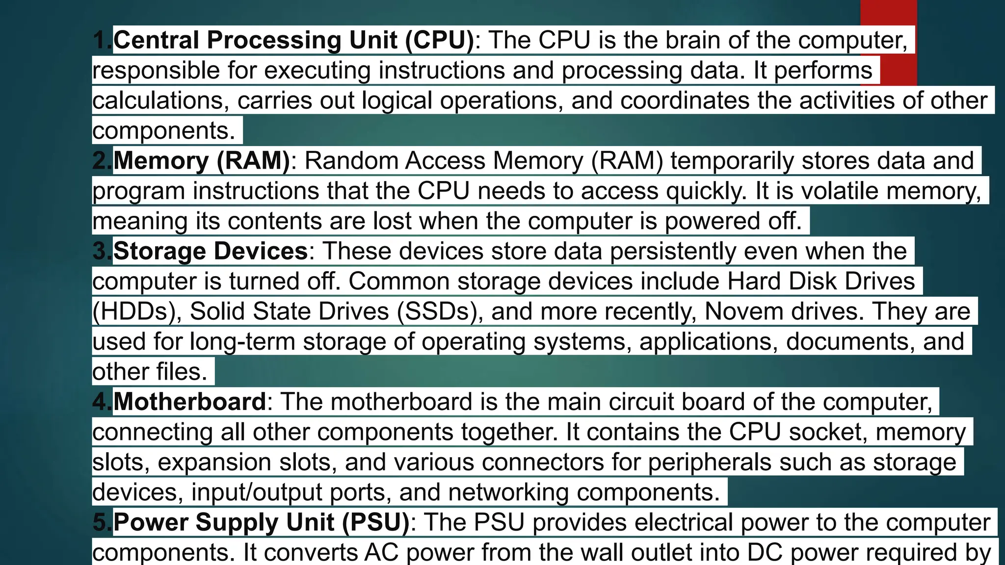 1.Central Processing Unit (CPU): The CPU is the brain of the computer,
responsible for executing instructions and processing data. It performs
calculations, carries out logical operations, and coordinates the activities of other
components.
2.Memory (RAM): Random Access Memory (RAM) temporarily stores data and
program instructions that the CPU needs to access quickly. It is volatile memory,
meaning its contents are lost when the computer is powered off.
3.Storage Devices: These devices store data persistently even when the
computer is turned off. Common storage devices include Hard Disk Drives
(HDDs), Solid State Drives (SSDs), and more recently, Novem drives. They are
used for long-term storage of operating systems, applications, documents, and
other files.
4.Motherboard: The motherboard is the main circuit board of the computer,
connecting all other components together. It contains the CPU socket, memory
slots, expansion slots, and various connectors for peripherals such as storage
devices, input/output ports, and networking components.
5.Power Supply Unit (PSU): The PSU provides electrical power to the computer
components. It converts AC power from the wall outlet into DC power required by
 