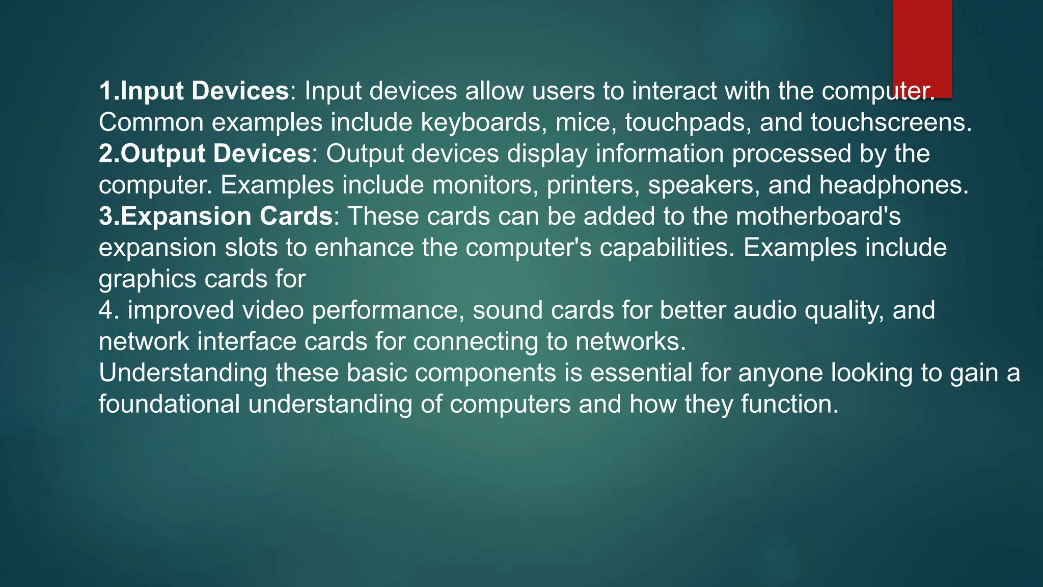 1.Input Devices: Input devices allow users to interact with the computer.
Common examples include keyboards, mice, touchpads, and touchscreens.
2.Output Devices: Output devices display information processed by the
computer. Examples include monitors, printers, speakers, and headphones.
3.Expansion Cards: These cards can be added to the motherboard's
expansion slots to enhance the computer's capabilities. Examples include
graphics cards for
4. improved video performance, sound cards for better audio quality, and
network interface cards for connecting to networks.
Understanding these basic components is essential for anyone looking to gain a
foundational understanding of computers and how they function.
 
