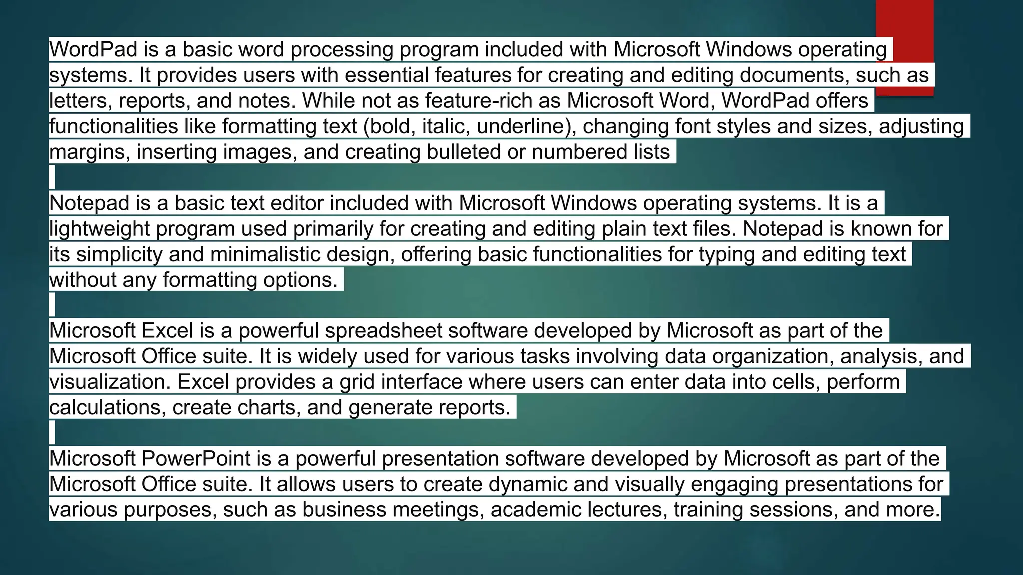 WordPad is a basic word processing program included with Microsoft Windows operating
systems. It provides users with essential features for creating and editing documents, such as
letters, reports, and notes. While not as feature-rich as Microsoft Word, WordPad offers
functionalities like formatting text (bold, italic, underline), changing font styles and sizes, adjusting
margins, inserting images, and creating bulleted or numbered lists
Notepad is a basic text editor included with Microsoft Windows operating systems. It is a
lightweight program used primarily for creating and editing plain text files. Notepad is known for
its simplicity and minimalistic design, offering basic functionalities for typing and editing text
without any formatting options.
Microsoft Excel is a powerful spreadsheet software developed by Microsoft as part of the
Microsoft Office suite. It is widely used for various tasks involving data organization, analysis, and
visualization. Excel provides a grid interface where users can enter data into cells, perform
calculations, create charts, and generate reports.
Microsoft PowerPoint is a powerful presentation software developed by Microsoft as part of the
Microsoft Office suite. It allows users to create dynamic and visually engaging presentations for
various purposes, such as business meetings, academic lectures, training sessions, and more.
 