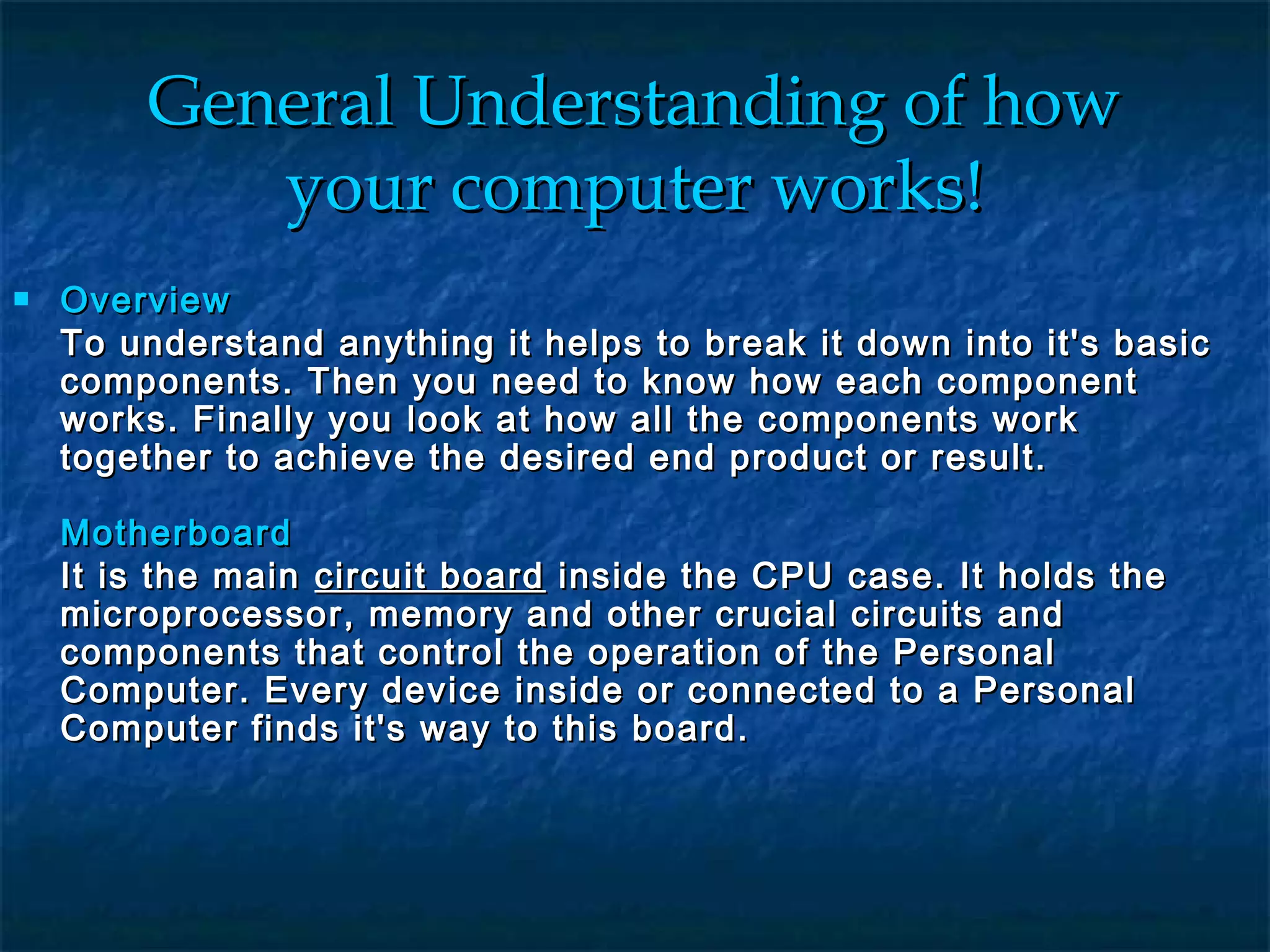 General Understanding of howGeneral Understanding of how
your computer works!your computer works!
 OverviewOverview
To understand anything it helps to break it down into it's basicTo understand anything it helps to break it down into it's basic
components. Then you need to know how each componentcomponents. Then you need to know how each component
works. Finally you look at how all the components workworks. Finally you look at how all the components work
together to achieve the desired end product or result.together to achieve the desired end product or result.
MotherboardMotherboard
It is the mainIt is the main circuit boardcircuit board inside the CPU case. It holds theinside the CPU case. It holds the
microprocessor, memory and other crucial circuits andmicroprocessor, memory and other crucial circuits and
components that control the operation of the Personalcomponents that control the operation of the Personal
Computer. Every device inside or connected to a PersonalComputer. Every device inside or connected to a Personal
Computer finds it's way to this board.Computer finds it's way to this board.
 