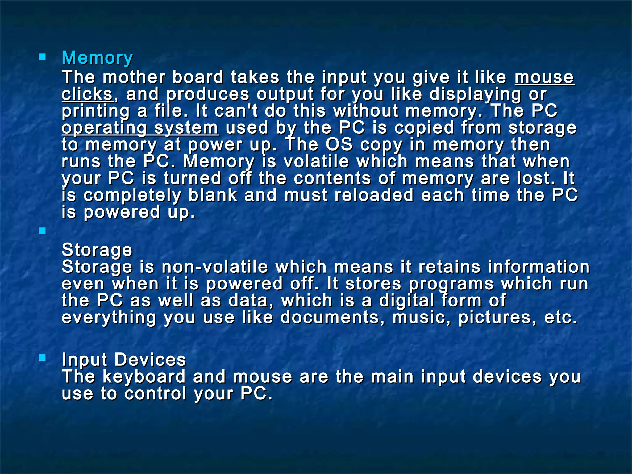  MemoryMemory
The mother board takes the input you give it likeThe mother board takes the input you give it like mousemouse
clicksclicks, and produces output for you like displaying or, and produces output for you like displaying or
printing a file. It can't do this without memory. The PCprinting a file. It can't do this without memory. The PC
operating systemoperating system used by the PC is copied from storageused by the PC is copied from storage
to memory at power up. The OS copy in memory thento memory at power up. The OS copy in memory then
runs the PC. Memory is volatile which means that whenruns the PC. Memory is volatile which means that when
your PC is turned off the contents of memory are lost. Ityour PC is turned off the contents of memory are lost. It
is completely blank and must reloaded each time the PCis completely blank and must reloaded each time the PC
is powered up.is powered up.

StorageStorage
Storage is non-volatile which means it retains informationStorage is non-volatile which means it retains information
even when it is powered off. It stores programs which runeven when it is powered off. It stores programs which run
the PC as well as data, which is a digital form ofthe PC as well as data, which is a digital form of
everything you use like documents, music, pictures, etc.everything you use like documents, music, pictures, etc.
 Input DevicesInput Devices
The keyboard and mouse are the main input devices youThe keyboard and mouse are the main input devices you
use to control your PC.use to control your PC.
 