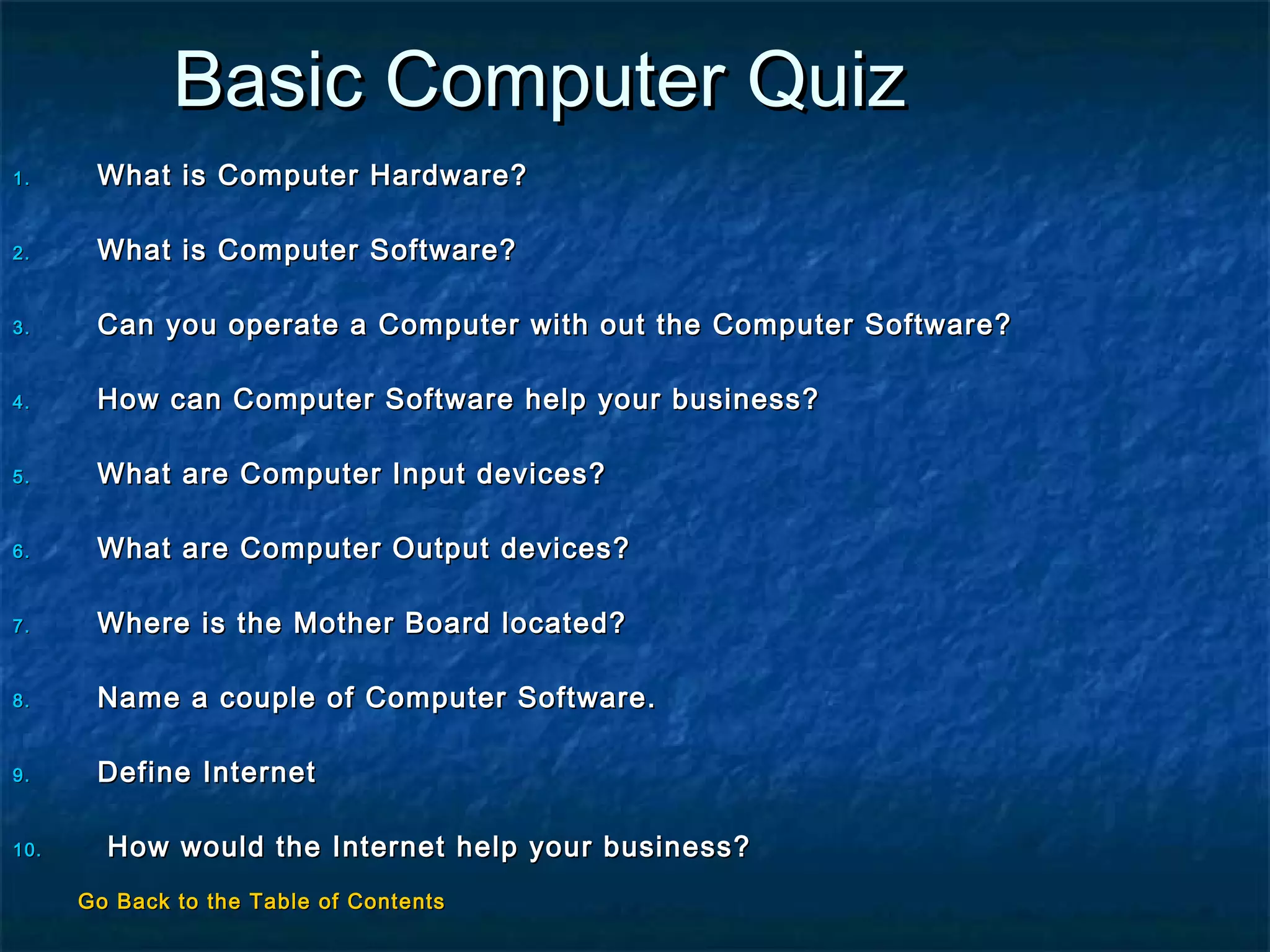 Basic Computer QuizBasic Computer Quiz
1.1. What is Computer Hardware?What is Computer Hardware?
2.2. What is Computer Software?What is Computer Software?
3.3. Can you operate a Computer with out the Computer Software?Can you operate a Computer with out the Computer Software?
4.4. How can Computer Software help your business?How can Computer Software help your business?
5.5. What are Computer Input devices?What are Computer Input devices?
6.6. What are Computer Output devices?What are Computer Output devices?
7.7. Where is the Mother Board located?Where is the Mother Board located?
8.8. Name a couple of Computer Software.Name a couple of Computer Software.
9.9. Define InternetDefine Internet
10.10. How would the Internet help your business?How would the Internet help your business?
Go Back to the Table of ContentsGo Back to the Table of Contents
 