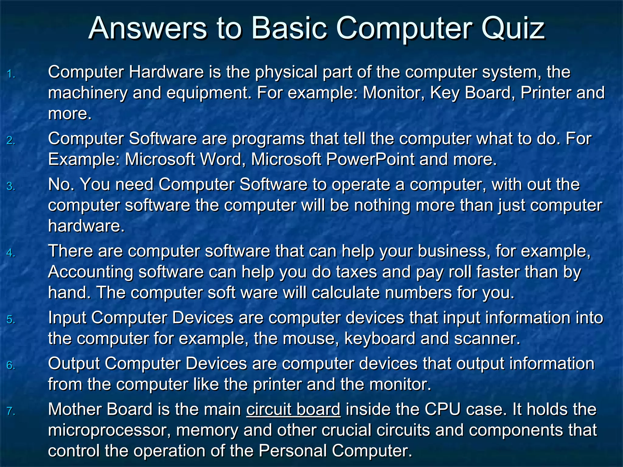 Answers to Basic Computer QuizAnswers to Basic Computer Quiz
1.1. Computer Hardware is the physical part of the computer system, theComputer Hardware is the physical part of the computer system, the
machinery and equipment. For example: Monitor, Key Board, Printer andmachinery and equipment. For example: Monitor, Key Board, Printer and
more.more.
2.2. Computer Software are programs that tell the computer what to do. ForComputer Software are programs that tell the computer what to do. For
Example: Microsoft Word, Microsoft PowerPoint and more.Example: Microsoft Word, Microsoft PowerPoint and more.
3.3. No. You need Computer Software to operate a computer, with out theNo. You need Computer Software to operate a computer, with out the
computer software the computer will be nothing more than just computercomputer software the computer will be nothing more than just computer
hardware.hardware.
4.4. There are computer software that can help your business, for example,There are computer software that can help your business, for example,
Accounting software can help you do taxes and pay roll faster than byAccounting software can help you do taxes and pay roll faster than by
hand. The computer soft ware will calculate numbers for you.hand. The computer soft ware will calculate numbers for you.
5.5. Input Computer Devices are computer devices that input information intoInput Computer Devices are computer devices that input information into
the computer for example, the mouse, keyboard and scanner.the computer for example, the mouse, keyboard and scanner.
6.6. Output Computer Devices are computer devices that output informationOutput Computer Devices are computer devices that output information
from the computer like the printer and the monitor.from the computer like the printer and the monitor.
7.7. Mother Board is the mainMother Board is the main circuit boardcircuit board inside the CPU case. It holds theinside the CPU case. It holds the
microprocessor, memory and other crucial circuits and components thatmicroprocessor, memory and other crucial circuits and components that
control the operation of the Personal Computer.control the operation of the Personal Computer.
 