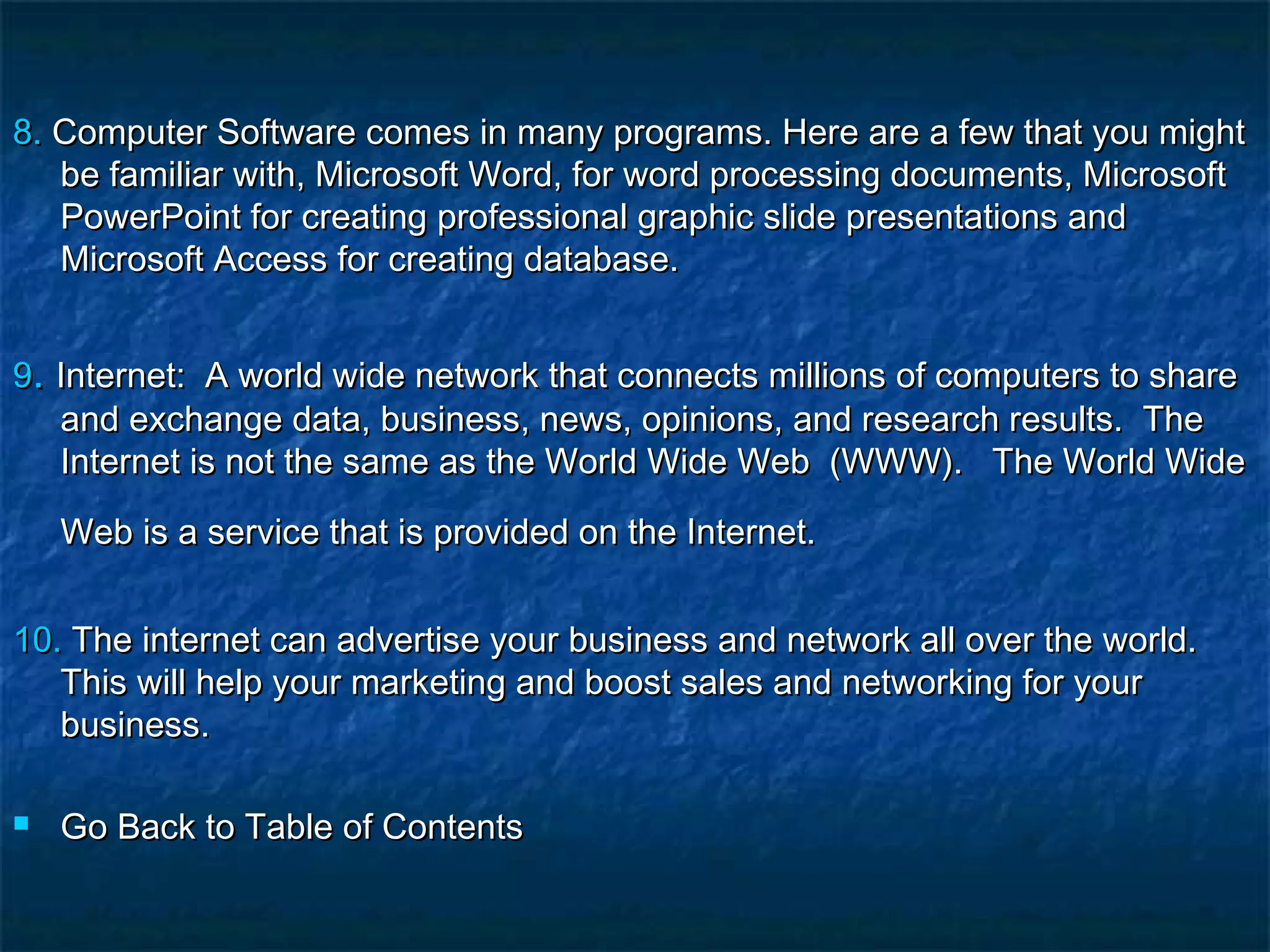 8.8. Computer Software comes in many programs. Here are a few that you mightComputer Software comes in many programs. Here are a few that you might
be familiar with, Microsoft Word, for word processing documents, Microsoftbe familiar with, Microsoft Word, for word processing documents, Microsoft
PowerPoint for creating professional graphic slide presentations andPowerPoint for creating professional graphic slide presentations and
Microsoft Access for creating database.Microsoft Access for creating database.
99.. Internet:  A world wide network that connects millions of computers to shareInternet:  A world wide network that connects millions of computers to share
and exchange data, business, news, opinions, and research results.  Theand exchange data, business, news, opinions, and research results.  The
Internet is not the same as the World Wide Web  (WWW). The World WideInternet is not the same as the World Wide Web  (WWW). The World Wide
Web is a service that is provided on the Internet.Web is a service that is provided on the Internet.  
10.10. The internet can advertise your business and network all over the world.The internet can advertise your business and network all over the world.
This will help your marketing and boost sales and networking for yourThis will help your marketing and boost sales and networking for your
business.business.
 Go Back to Table of ContentsGo Back to Table of Contents
 