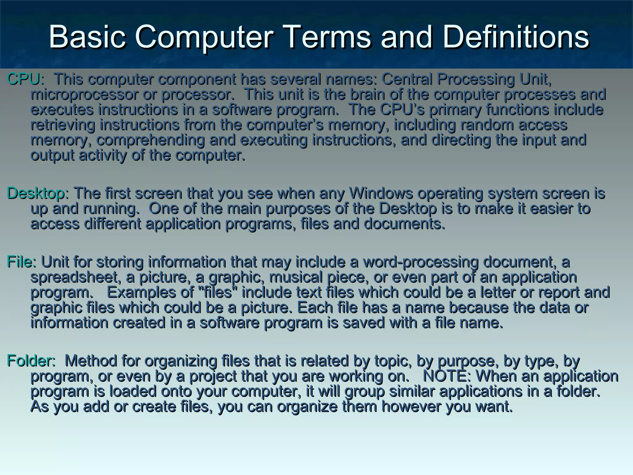 Basic Computer Terms and DefinitionsBasic Computer Terms and Definitions
CPU:CPU: This computer component has several names: Central Processing Unit,This computer component has several names: Central Processing Unit,
microprocessor or processor. This unit is the brain of the computer processes andmicroprocessor or processor. This unit is the brain of the computer processes and
executes instructions in a software program. The CPU’s primary functions includeexecutes instructions in a software program. The CPU’s primary functions include
retrieving instructions from the computer’s memory, including random accessretrieving instructions from the computer’s memory, including random access
memory, comprehending and executing instructions, and directing the input andmemory, comprehending and executing instructions, and directing the input and
output activity of the computer.   output activity of the computer.   
Desktop:Desktop: The first screen that you see when any Windows operating system screen isThe first screen that you see when any Windows operating system screen is
up and running. One of the main purposes of the Desktop is to make it easier toup and running. One of the main purposes of the Desktop is to make it easier to
access different application programs, files and documents.access different application programs, files and documents.
File:File: Unit for storing information that may include a word-processing document, aUnit for storing information that may include a word-processing document, a
spreadsheet, a picture, a graphic, musical piece, or even part of an applicationspreadsheet, a picture, a graphic, musical piece, or even part of an application
program. Examples of "files" include text files which could be a letter or report andprogram. Examples of "files" include text files which could be a letter or report and
graphic files which could be a picture. Each file has a name because the data orgraphic files which could be a picture. Each file has a name because the data or
information created in a software program is saved with a file name.information created in a software program is saved with a file name.
Folder:Folder:  Method for organizing files that is related by topic, by purpose, by type, by  Method for organizing files that is related by topic, by purpose, by type, by
program, or even by a project that you are working on. NOTE: When an applicationprogram, or even by a project that you are working on. NOTE: When an application
program is loaded onto your computer, it will group similar applications in a folder.program is loaded onto your computer, it will group similar applications in a folder.
As you add or create files, you can organize them however you want.As you add or create files, you can organize them however you want.
 