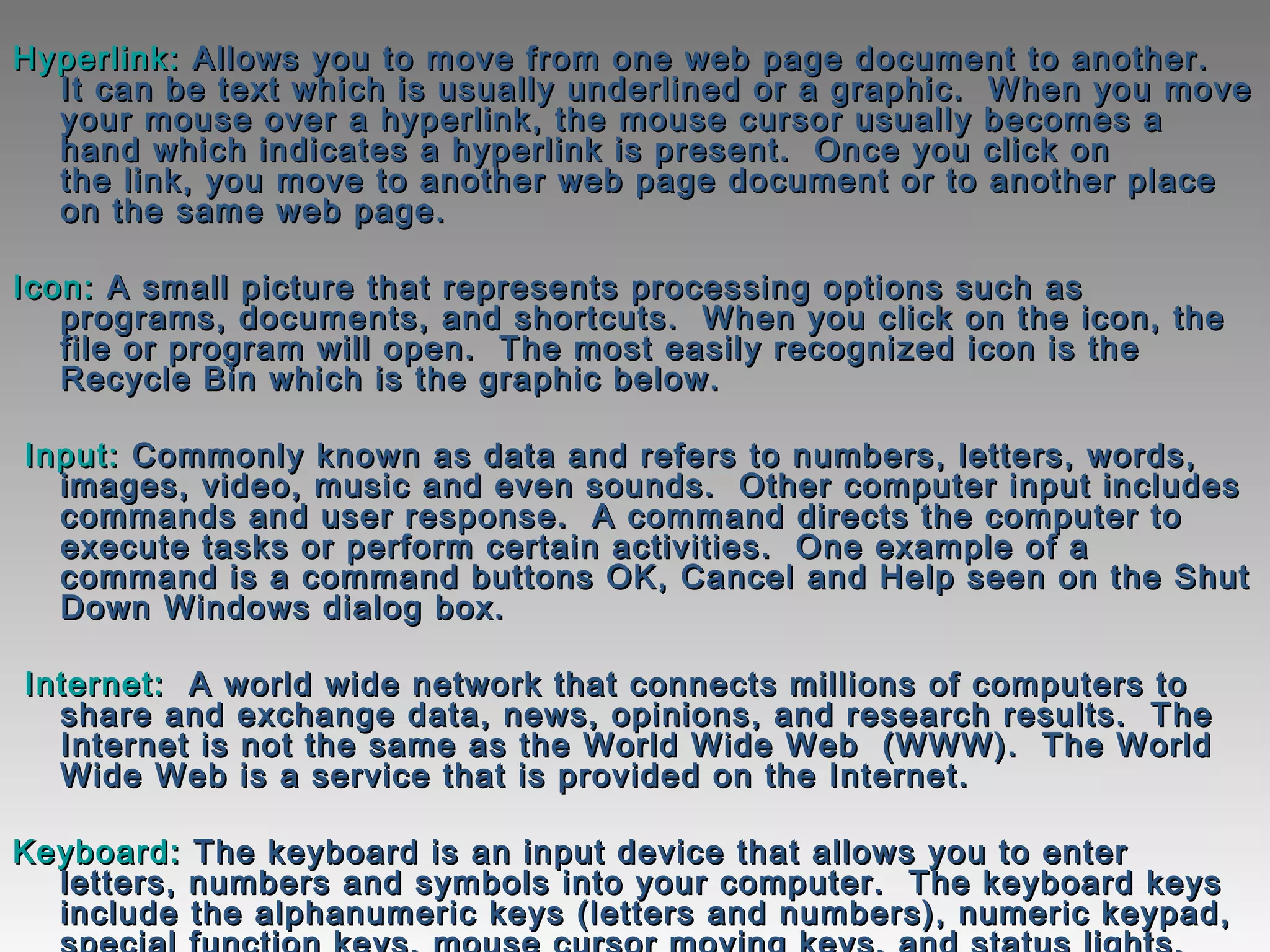 Hyperlink:Hyperlink: Allows you to move from one web page document to another. Allows you to move from one web page document to another. 
It can be text which is usually underlined or a graphic.  When you moveIt can be text which is usually underlined or a graphic.  When you move
your mouse over a hyperlink, the mouse cursor usually becomes ayour mouse over a hyperlink, the mouse cursor usually becomes a
hand which indicates a hyperlink is present.  Once you click onhand which indicates a hyperlink is present.  Once you click on
the link, you move to another web page document or to another placethe link, you move to another web page document or to another place
on the same web page.on the same web page.
Icon:Icon: A small picture that represents processing options such asA small picture that represents processing options such as
programs, documents, and shortcuts.  When you click on the icon, theprograms, documents, and shortcuts.  When you click on the icon, the
file or program will open.  The most easily recognized icon is thefile or program will open.  The most easily recognized icon is the
Recycle Bin which is the graphic below. Recycle Bin which is the graphic below. 
  Input:Input: Commonly known as data and refers to numbers, letters, words,Commonly known as data and refers to numbers, letters, words,
images, video, music and even sounds. Other computer input includesimages, video, music and even sounds. Other computer input includes
commands and user response. A command directs the computer tocommands and user response. A command directs the computer to
execute tasks or perform certain activities. One example of aexecute tasks or perform certain activities. One example of a
command is a command buttons OK, Cancel and Help seen on the Shutcommand is a command buttons OK, Cancel and Help seen on the Shut
Down Windows dialog box.Down Windows dialog box.
  Internet:Internet:   A world wide network that connects millions of computers to  A world wide network that connects millions of computers to
share and exchange data, news, opinions, and research results.  Theshare and exchange data, news, opinions, and research results.  The
Internet is not the same as the World Wide Web  (WWW).  The WorldInternet is not the same as the World Wide Web  (WWW).  The World
Wide Web is a service that is provided on the Internet. Wide Web is a service that is provided on the Internet. 
Keyboard:Keyboard: The keyboard is an input device that allows you to enterThe keyboard is an input device that allows you to enter
letters, numbers and symbols into your computer. The keyboard keysletters, numbers and symbols into your computer. The keyboard keys
include the alphanumeric keys (letters and numbers), numeric keypad,include the alphanumeric keys (letters and numbers), numeric keypad,
 