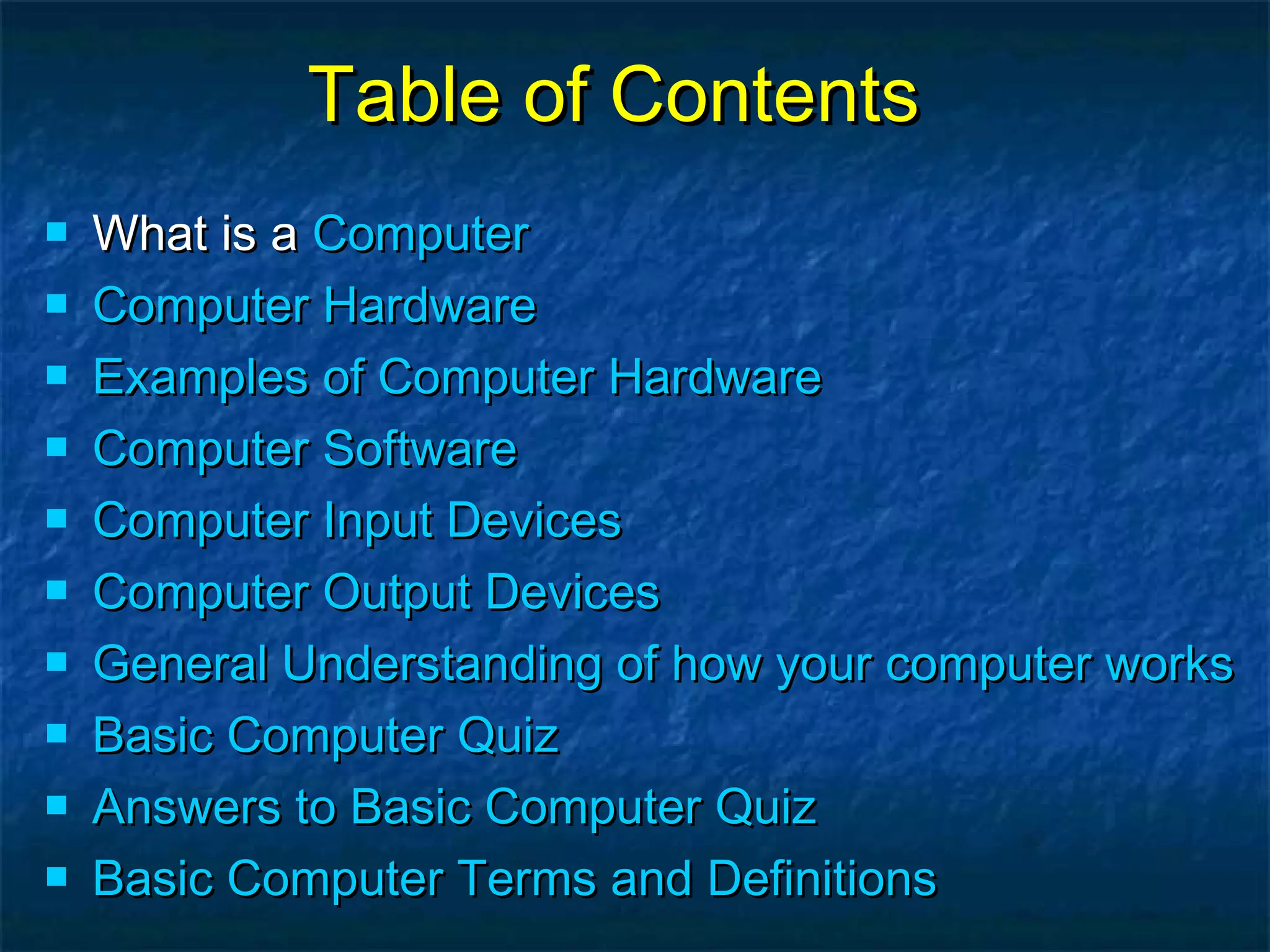 Table of ContentsTable of Contents
 What is aWhat is a ComputerComputer
 Computer HardwareComputer Hardware
 Examples of Computer HardwareExamples of Computer Hardware
 Computer SoftwareComputer Software
 Computer Input DevicesComputer Input Devices
 Computer Output DevicesComputer Output Devices
 General Understanding of how your computer worksGeneral Understanding of how your computer works
 Basic Computer QuizBasic Computer Quiz
 Answers to Basic Computer QuizAnswers to Basic Computer Quiz
 Basic Computer Terms and DefinitionsBasic Computer Terms and Definitions
 