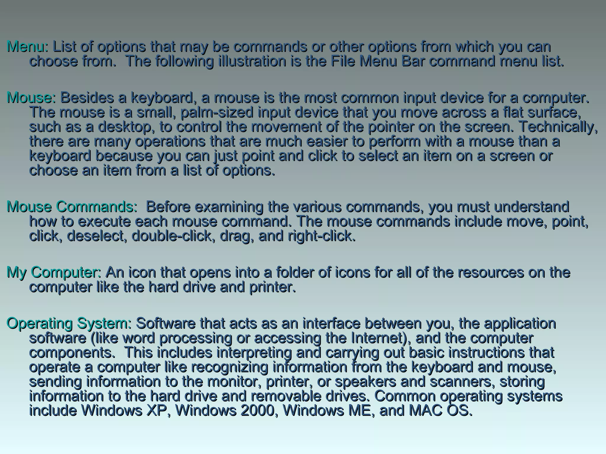 Menu:Menu: List of options that may be commands or other options from which you canList of options that may be commands or other options from which you can
choose from. The following illustration is the File Menu Bar command menu list.choose from. The following illustration is the File Menu Bar command menu list.
Mouse:Mouse: Besides a keyboard, a mouse is the most common input device for a computer. Besides a keyboard, a mouse is the most common input device for a computer. 
The mouse is a small, palm-sized input device that you move across a flat surface,The mouse is a small, palm-sized input device that you move across a flat surface,
such as a desktop, to control the movement of the pointer on the screen. Technically,such as a desktop, to control the movement of the pointer on the screen. Technically,
there are many operations that are much easier to perform with a mouse than athere are many operations that are much easier to perform with a mouse than a
keyboard because you can just point and click to select an item on a screen orkeyboard because you can just point and click to select an item on a screen or
choose an item from a list of options. choose an item from a list of options. 
Mouse Commands:Mouse Commands:  Before examining the various commands, you must understand  Before examining the various commands, you must understand
how to execute each mouse command. The mouse commands include move, point,how to execute each mouse command. The mouse commands include move, point,
click, deselect, double-click, drag, and right-click.click, deselect, double-click, drag, and right-click.
My Computer:My Computer: An icon that opens into a folder of icons for all of the resources on the An icon that opens into a folder of icons for all of the resources on the
computer like the hard drive and printer. computer like the hard drive and printer. 
Operating System:Operating System: Software that acts as an interface between you, the application Software that acts as an interface between you, the application
software (like word processing or accessing the Internet), and the computersoftware (like word processing or accessing the Internet), and the computer
components. This includes interpreting and carrying out basic instructions thatcomponents. This includes interpreting and carrying out basic instructions that
operate a computer like recognizing information from the keyboard and mouse,operate a computer like recognizing information from the keyboard and mouse,
sending information to the monitor, printer, or speakers and scanners, storingsending information to the monitor, printer, or speakers and scanners, storing
information to the hard drive and removable drives. Common operating systemsinformation to the hard drive and removable drives. Common operating systems
include Windows XP, Windows 2000, Windows ME, and MAC OS.include Windows XP, Windows 2000, Windows ME, and MAC OS.
 
