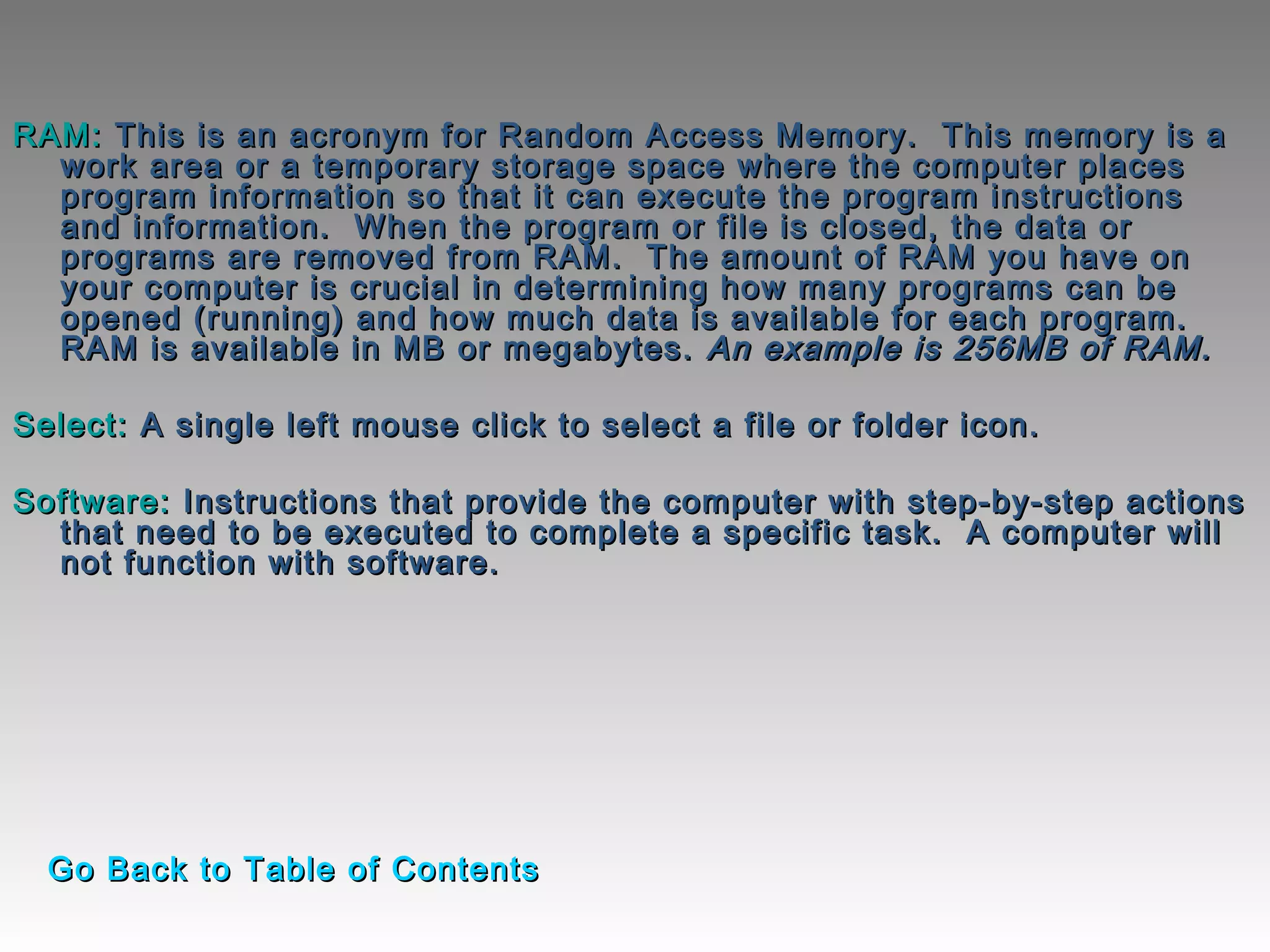 RAM:RAM: This is an acronym for Random Access Memory.  This memory is aThis is an acronym for Random Access Memory.  This memory is a
work area or a temporary storage space where the computer placeswork area or a temporary storage space where the computer places
program information so that it can execute the program instructionsprogram information so that it can execute the program instructions
and information.  When the program or file is closed, the data orand information.  When the program or file is closed, the data or
programs are removed from RAM.  The amount of RAM you have onprograms are removed from RAM.  The amount of RAM you have on
your computer is crucial in determining how many programs can beyour computer is crucial in determining how many programs can be
opened (running) and how much data is available for each program. opened (running) and how much data is available for each program. 
RAM is available in MB or megabytes.RAM is available in MB or megabytes. An example is 256MB of RAM.An example is 256MB of RAM.
  
Select:Select: A single left mouse click to select a file or folder icon. A single left mouse click to select a file or folder icon. 
  
Software:Software: Instructions that provide the computer with step-by-step actionsInstructions that provide the computer with step-by-step actions
that need to be executed to complete a specific task.  A computer willthat need to be executed to complete a specific task.  A computer will
not function with software.not function with software.
Go Back to Table of ContentsGo Back to Table of Contents
 