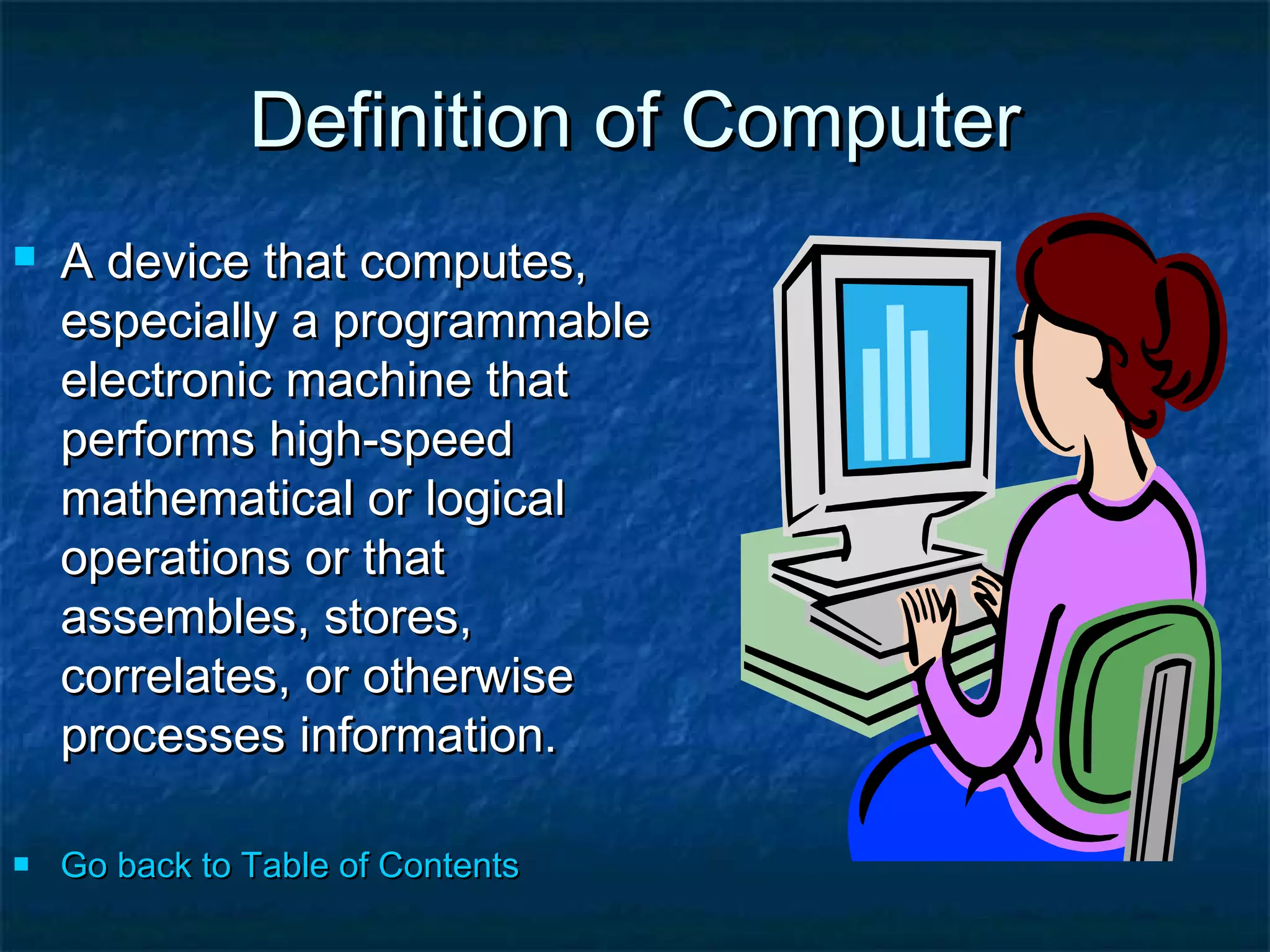 Definition of ComputerDefinition of Computer
 A device that computes,A device that computes,
especially a programmableespecially a programmable
electronic machine thatelectronic machine that
performs high-speedperforms high-speed
mathematical or logicalmathematical or logical
operations or thatoperations or that
assembles, stores,assembles, stores,
correlates, or otherwisecorrelates, or otherwise
processes information.processes information.
 Go back to Table of ContentsGo back to Table of Contents
 