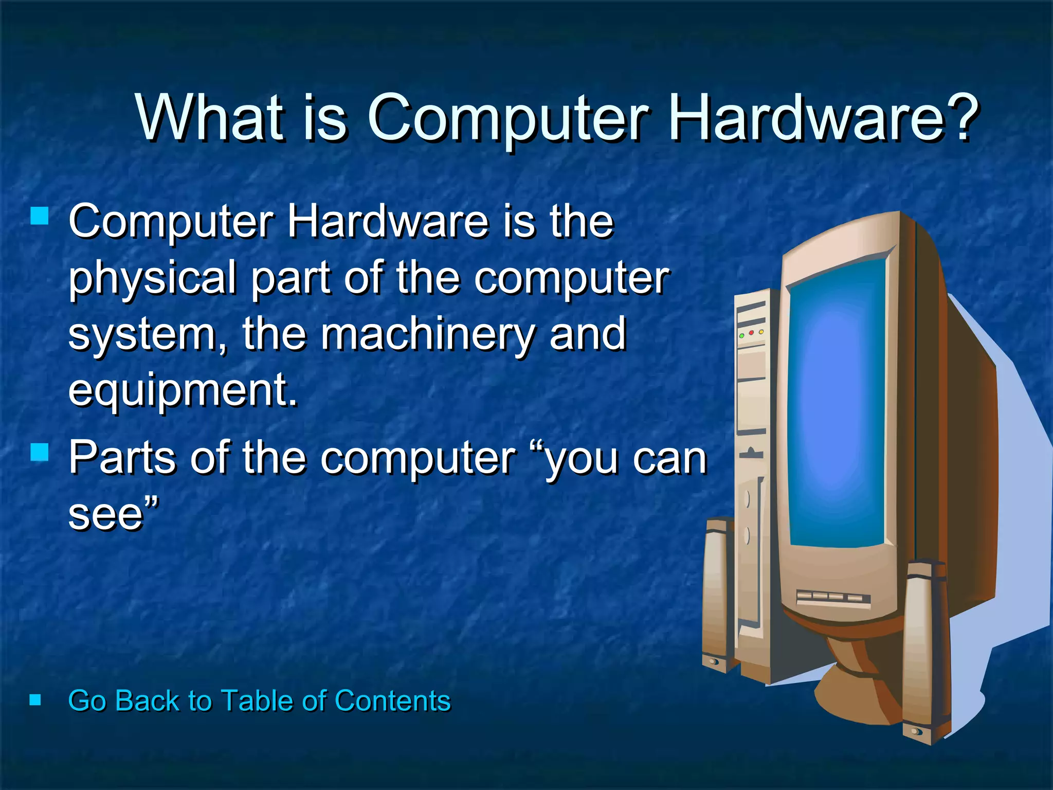 What is Computer Hardware?What is Computer Hardware?
 Computer Hardware is theComputer Hardware is the
physical part of the computerphysical part of the computer
system, the machinery andsystem, the machinery and
equipment.equipment.
 Parts of the computer “you canParts of the computer “you can
see”see”
 Go Back to Table of ContentsGo Back to Table of Contents
 