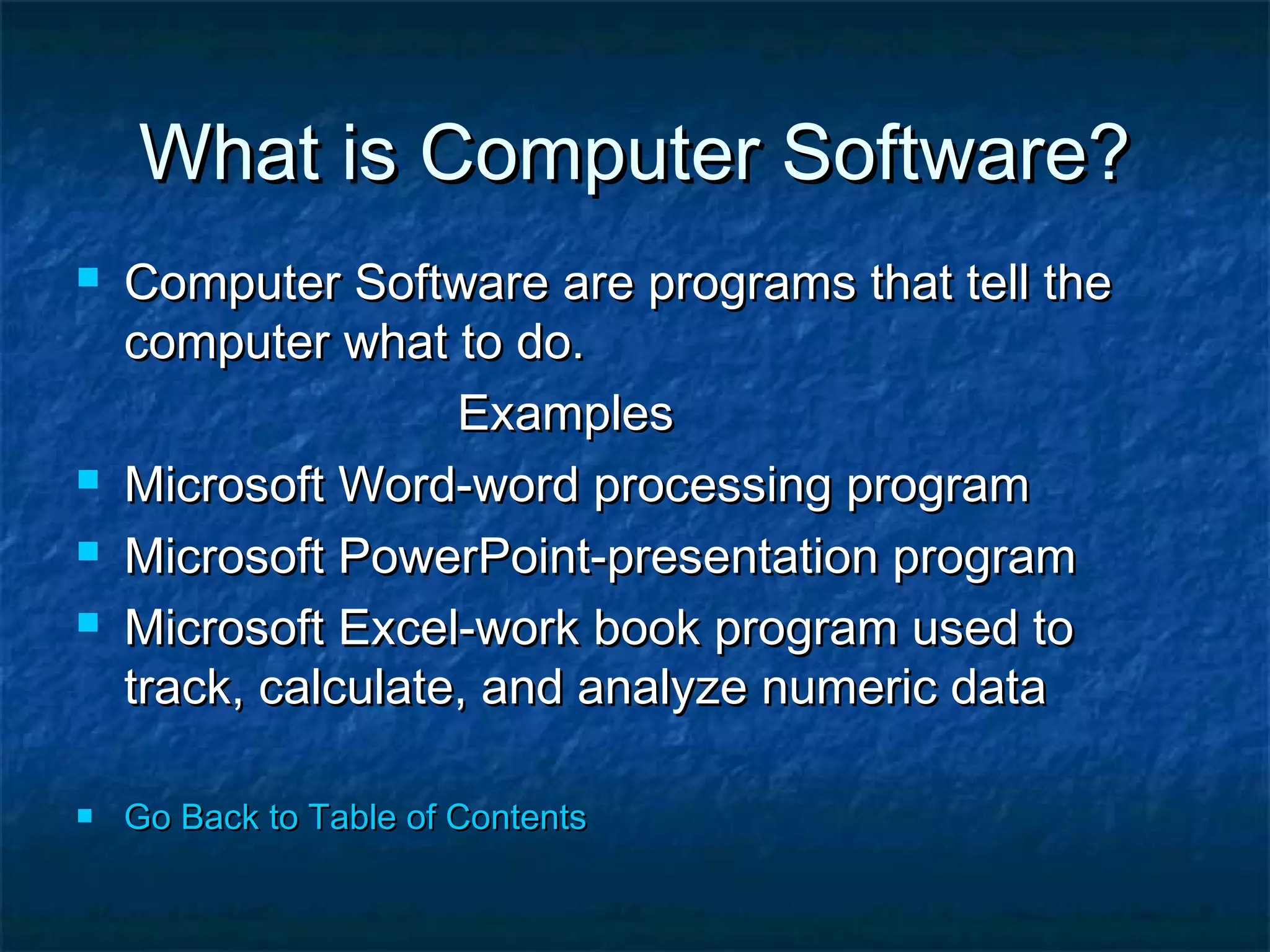 What is Computer Software?What is Computer Software?
 Computer Software are programs that tell theComputer Software are programs that tell the
computer what to do.computer what to do.
ExamplesExamples
 Microsoft Word-word processing programMicrosoft Word-word processing program
 Microsoft PowerPoint-presentation programMicrosoft PowerPoint-presentation program
 Microsoft Excel-work book program used toMicrosoft Excel-work book program used to
track, calculate, and analyze numeric datatrack, calculate, and analyze numeric data
 Go Back to Table of ContentsGo Back to Table of Contents
 