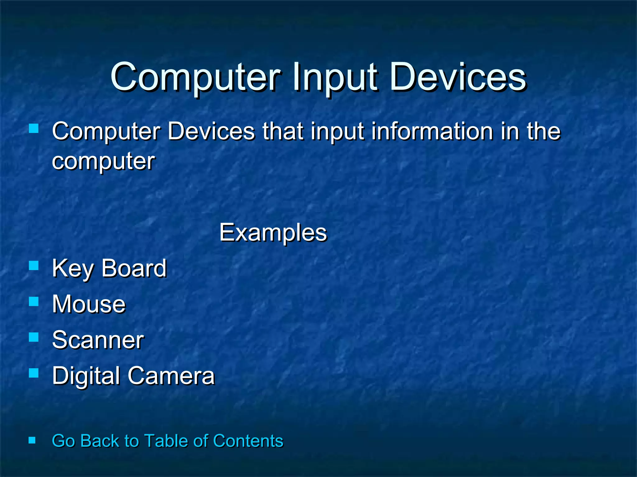 Computer Input DevicesComputer Input Devices
 Computer Devices that input information in theComputer Devices that input information in the
computercomputer
ExamplesExamples
 Key BoardKey Board
 MouseMouse
 ScannerScanner
 Digital CameraDigital Camera
 Go Back to Table of ContentsGo Back to Table of Contents
 