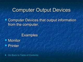 Computer Output DevicesComputer Output Devices
 Computer Devices that output informationComputer Devices that output information
from the computer.from the computer.
ExamplesExamples
 MonitorMonitor
 PrinterPrinter
 Go Back to Table of ContentsGo Back to Table of Contents
 