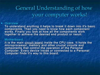 General Understanding of howGeneral Understanding of how
your computer works!your computer works!
 OverviewOverview
To understand anything it helps to break it down into it's basicTo understand anything it helps to break it down into it's basic
components. Then you need to know how each componentcomponents. Then you need to know how each component
works. Finally you look at how all the components workworks. Finally you look at how all the components work
together to achieve the desired end product or result.together to achieve the desired end product or result.
MotherboardMotherboard
It is the mainIt is the main circuit boardcircuit board inside the CPU case. It holds theinside the CPU case. It holds the
microprocessor, memory and other crucial circuits andmicroprocessor, memory and other crucial circuits and
components that control the operation of the Personalcomponents that control the operation of the Personal
Computer. Every device inside or connected to a PersonalComputer. Every device inside or connected to a Personal
Computer finds it's way to this board.Computer finds it's way to this board.
 