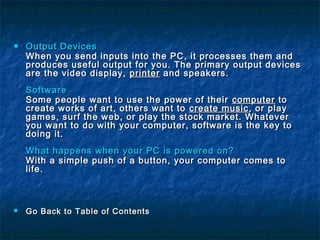  Output DevicesOutput Devices
When you send inputs into the PC, it processes them andWhen you send inputs into the PC, it processes them and
produces useful output for you. The primary output devicesproduces useful output for you. The primary output devices
are the video display,are the video display, printerprinter and speakers.and speakers.
SoftwareSoftware
Some people want to use the power of theirSome people want to use the power of their computercomputer toto
create works of art, others want tocreate works of art, others want to create musiccreate music , or play, or play
games, surf the web, or play the stock market. Whatevergames, surf the web, or play the stock market. Whatever
you want to do with your computer, software is the key toyou want to do with your computer, software is the key to
doing it.doing it.
What happens when your PC is powered on?What happens when your PC is powered on?
With a simple push of a button, your computer comes toWith a simple push of a button, your computer comes to
life.life.
 Go Back to Table of ContentsGo Back to Table of Contents
 